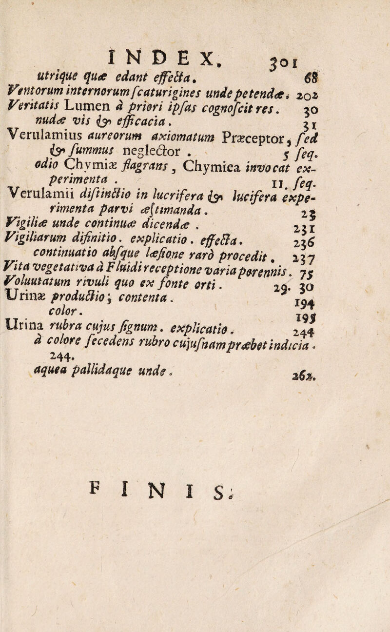 $oi utrique qua edant effeti a. Ventorum internorum fcaturigines unde petenda i 20 z Veritatis Lumen a priori ipfas cognofcit res. 30 nuda vis efficacia. 31 Verulamius aureorum axiomatum Praceptor % fed is fummus n egi edor . 5 feq, odio Chvmix flagrans y Chymiea invocat ex¬ perimenta . jj jpeq Verulamii diftintiio in lucrifera & lucifera expe¬ rimenta parvi a[t manda . 2t Vigilia unde continua dicenda , 2?r Vigiliarum difinitio. explicatio. effeti a. 2$6 continuatio ahfque laflo.ne raro procedit , 2.3 y Vita vegetativa d Fluidi receptione varia perennis. Voluntatum rivuli quo ex fonte orti. 29» 30 Urina; produtiio‘f contenta. r TQA color. Urina rubra cujus fignum. explicatio. 244 colore fece dens rubro cujufnamprahet indicia '» aquea pallidaque unde * PINIS.