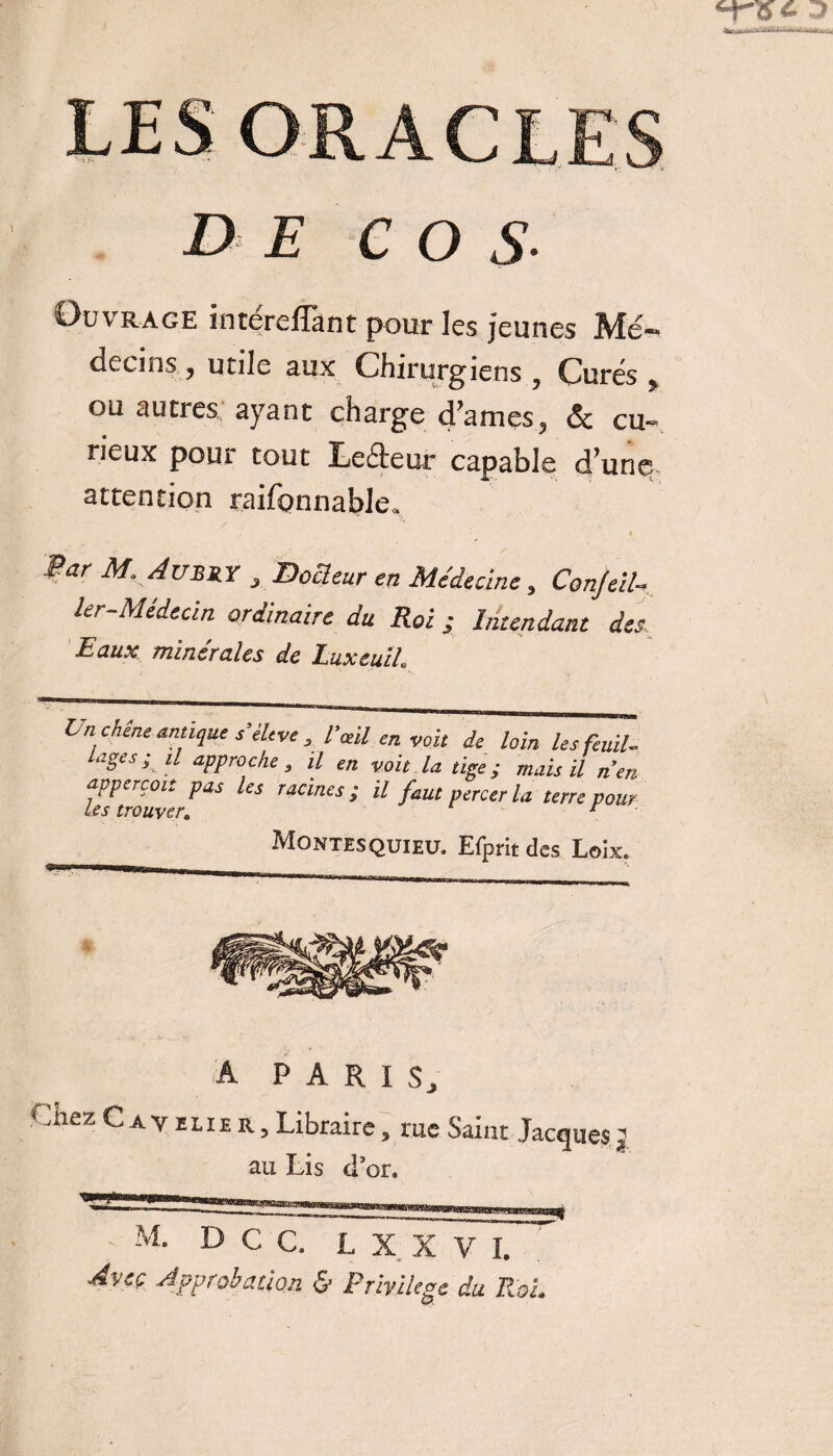 DE C O S- Ouvrage intereflànt pour les jeunes Mé¬ decins , unie aux Chirurgiens , Curés f ou autres ayant charge d’ames, & cu¬ rieux pour tout Leéteur capable d’une attention raifonnable. Par M, Aubry , Docteur en Médecine, ConJeiU ler-Médecin ordinaire du Roi ; Intendant des. Eaux minérales de Luxeuih t nchene antique s’èltve , Vieil en voit de loin lesfeuil. loges; il approche , il en voit la tige ; mais il n’en UsPouverFaS racmes > il f“Ut percer la terre pour Montesquieu. Efprit des Loix. A PARIS, j.iez C a v elie R, Libraire, nie Saint Jacques ^ au Lis cTor» M. DCC. L X X V I, Avec Approbation & Privilège du Roi.