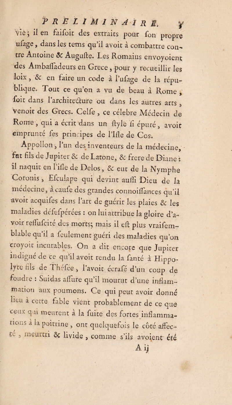 PRÉLIMINAIRE. y \ lè j il en faifoit des extraies pour Ion propre uiage 9 dans les tems qu’il avoit à combattre con-« tre Antoine ôc Augufte. Les Romains envoyaient; des Ambaffadeurs en Grece, -pour y recueillir les loix 5 ■& en faire un code à l’ufage de la répu- folique. Tout ce qu on a vu de beau à Rome , fait dans larchitellure ou dans les autres arts 5 venoit des Grecs. Celfe , ce célébré Médecin de Rome j qui a écrit dans un ftyle il épuré 5 avoir emprunté fes principes de lTfle de Ces. Appoilon 31 un des inventeurs de la médecine, fut fils de Jupiter & de Latone, & frere de J3iane t il naquit en 1 îlle de Delos, & eut de la Nymphe Coronis 5 Efculape qui devint '-suffi Dieu de la medecme, acaufe des grandes conuoifîances qu’il avoir acquifes dans lare de guérir les plaies & les maladies défefpérées : on lui attribue la gloire d’a¬ voir refifufeité des morts; mais il eli plus vraifem- blabîe qu’il a feulement guéri des maladies qu’on croyait incurables. On a dit encore que Jupiter indigné de ce qu’il avoit rendu la fanté a Hippo- lyte fils de J hefee 3 1 avoit ecrafe d’un coup de foudre : Suidas allure qu’il mourut d’une inflam¬ mation aux poumons. Ce qui peut avoir donné lieu à cette fable vient probablement de ce que cedx T11 meurent a la fuite des fortes infiamma- nocs à la poitrine , ont quelquefois le côté affec¬ te 3 meurtri ôc livide , comme s’ils avoienc été Aifi