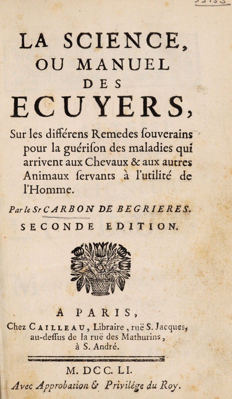 LA SCIENCE, OU MANUEL ECUYERS, Sur les différens Remedes fouverains pour la arrivent Animaux fervants à l’utilité de l’Homme. Par le Sr C A RB O N DE BEGRIERES. SECONDE EDITION, A PARIS, Chez Cailleau, Libraire , rue S. Jacques* au-deflus de la ruë des Mathurins 3 à S. André. M. DCC LL Avec Approbation & Privilège du Roy, guérifon des maladies qui aux Chevaux & aux autres