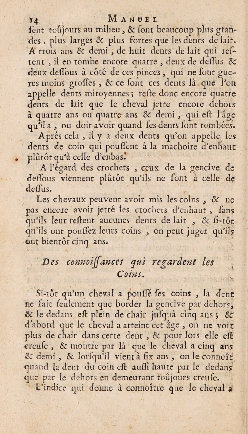 fenr toujours au milieu, 3c font beaucoup plus gran¬ des , plus larges 3c plus fortes que les dents de lait» A trois ans 3c demi, de huit dents de lait qui ref- tent 3 il en tombe encore quatre , deux de deffus 3>C deux deffous à côté de ces pinces , qui ne font gue- res moins g iode s 5 3c ce font ces dents là que l'on appelle dents mitoyennes ; relie donc encore quatre dents de lait que le cheval jette encore dehors à quatre ans ou quatre ans 3c demi , qui ed fâge qu'il a , ou doit avoir quand fes dents font tombées* Après cela , il y a deux dents qu’on appelle les dents de coin qui pouffent à la mâchoire cPennaut plutôt qu'à celle d’enbas* Â Pégard des crochets , ceux de la gencive de deffous viennent plutôt qu’ils lie font à celle de deffus. Les chevaux peuvent avoir mis les coins , 3c ne pas encore avoir jetté les crochets d’enhaut, fans qu'ils leur relient aucunes dents de lait , 3c li-tôc qu’ils ont pouffez leurs coins , on peut juger qu’ils ont bientôt cinq ans. Des connoijfances qui regardent les Coins. Si-tôt qu'un cheval a pouffé fes coins 3 la dent ne fait feulement que border la gencive par dehors, 3c le dedans eff plein de chair jufquà cinq ans \ 3c d’abord que le cheval a atteint cet âge , on ne voit plus de chair dans cette dent , 3c pour lors elle eft creufe , 3c montre par là que le cheval a cinq ans 3c demi , 3c lorfqu’il vient à lîx ans , on le conncîc quand la dent du coin eft aullî haute par le dedans que par le dehors en demeurant toujours crcufe. L’indice qui donne à connoître que le cheval a