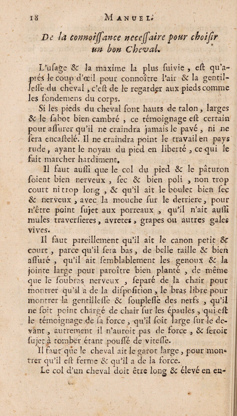 De la connoiffance ne ce (faire pour choijlr un bon ChevaL I/ufage 8c la maxime la plus fui vie , elt qu’a- prés le coupd’œil pour connoîrre Pair 8c la gentil- idîe du cheval , c’ed de le regarder aux pieds comme les fondemens du corps. Si les pieds du cheval font hauts de talon , larges 8c le fabot bien cambré , ce témoignage eft certain pour ail tirer qu’il ne craindra jamais le pavé, ni ne ïcra encalfeté. Il ne craindra point le travail en pays rude , ayant le noyau du pied en liberté , ce qui le fait marcher hardiment» Il faut aulli que le col du pied 8c le paturon foient bien nerveux , fec 8c bien poli , non trop court ni trop long , 8c qu’il ait le boulet bien fec 8c nerveux , avec la mouche fur le derrière,, pour n’êtrc point fujet aux porreaux , qu’il n’ait auffi mules traverfieres, avretes, grapes ou autres gales vives. Il faut pareillement qu’il ait le canon petit 8c court , parce qu’il fera bas, de belle taille 8c bien alluré , qu’il ait femblablement les genoux 8c la jointe large pour paro-ître bien planté , de même que le fou bras nerveux , leparé de la chair pour montrer qu’il a de la difpolition, le bras libre pour montrer la gentîlldfe 8c foupielfe des nerfs , qu’il ne fort point chargé de chair fur les épaules , qui elf le témoignage de fa force , qu’il foit large fur ie de¬ vant , autrement il n'auroit pas de force , 8c ferok lu jet a romJ>ér étant pouffé de vitelfe. Il fum que le cheval ait le garot large, pour mon¬ trer qu’il eff ferme 8c qu’il a de la force. le col d’un cheval doit être lonè 8c élevé en en-