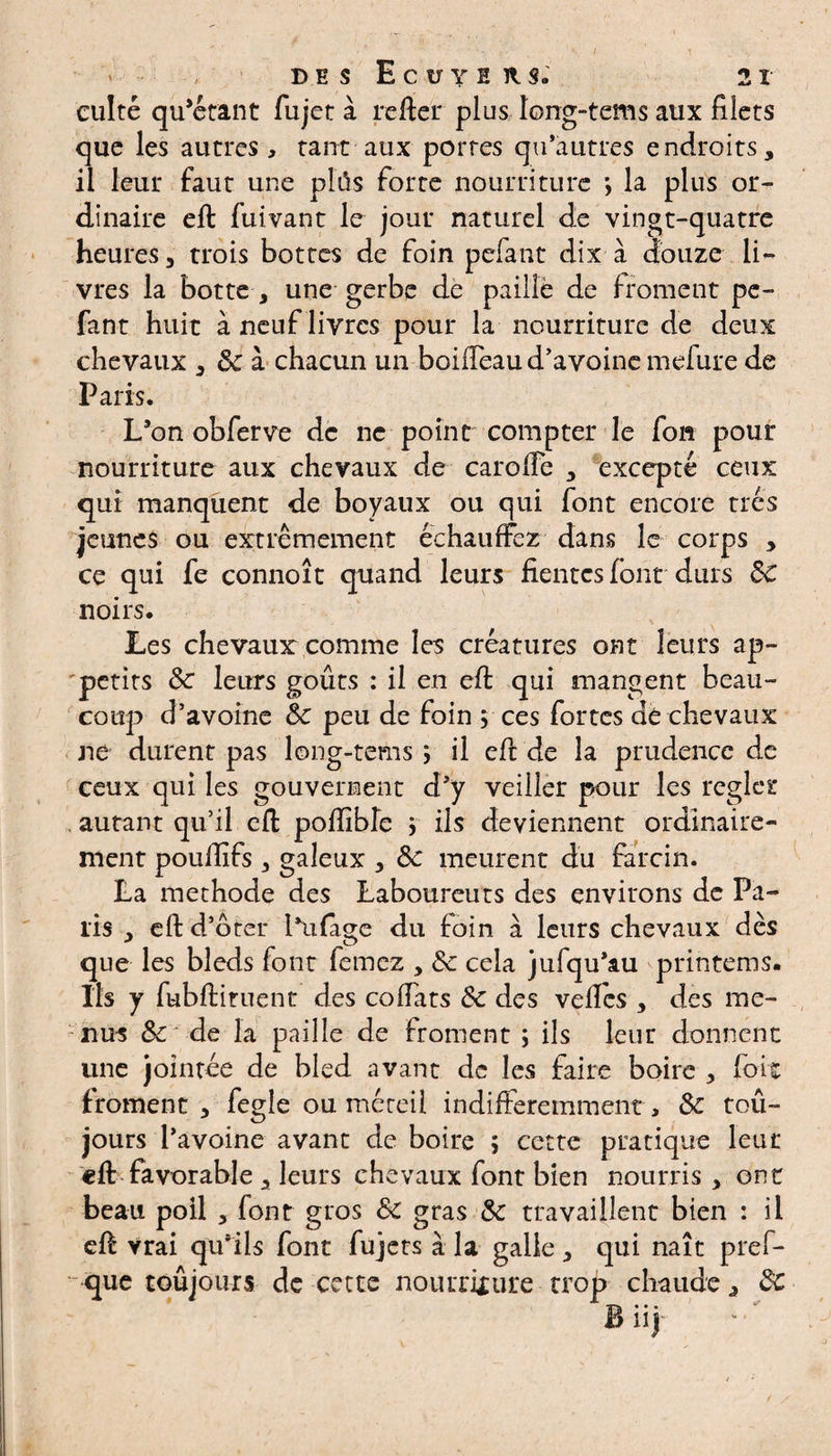 us long-tems aux filets O es qu’autres endroits, il leur faut une plûs forte nourriture la plus or¬ dinaire eft fui van t le jour naturel de vingt-quatre heures, trois bottes de foin pelant dix à douze li¬ vres la botte , une gerbe de paille de froment pe¬ fant huit à neuf livres pour la nourriture de deux chevaux , & à chacun un boiiTeau d’avoine mefure de Paris. L’on obferve de ne point compter le fon pour nourriture aux chevaux de carofie , excepté ceux qui manquent de boyaux ou qui font encore très jeunes ou extrêmement échauffez dans le corps , ce qui fe connoît quand leurs fientes font durs 8c noirs. Les chevaux comme les créatures ont leurs ap¬ pétits 8c leurs goûts : il en eft qui mangent beau¬ coup d’avoine 8c peu de foin ; ces fortes dé chevaux ne durent pas long-tems ; il efi: de la prudence de ceux qui les gouvernent d’y veiller pour les régler , autant qu’il efi: pofiîble ; ils deviennent ordinaire¬ ment pouftïfs , galeux , 8c meurent du fiarcin. La méthode des Laboureuts des environs de Pa¬ lis , efi: d’oter l*u(age du foin à leurs chevaux dès que les bleds font femez , 8c cela jufqu’au printems. Ils y fubftituent des coffats 8c des vefics , des me¬ nus & de la paille de froment j ils leur donnent une jointée de bled avant de les faire boire , foie froment , fegle ou méteil indifféremment, 8c toû- jours l’avoine avant de boire ; cette pratique leut eft favorable , leurs chevaux font bien nourris , ont beau poil , font gros 8c gras 8c travaillent bien : il efi vrai qu’ils font fujers à la galle , qui naît pref- que toujours de cette nourriture trop chaude, 8c B iij culté qu’étant fujet à refier pl que les autres , tant aux port