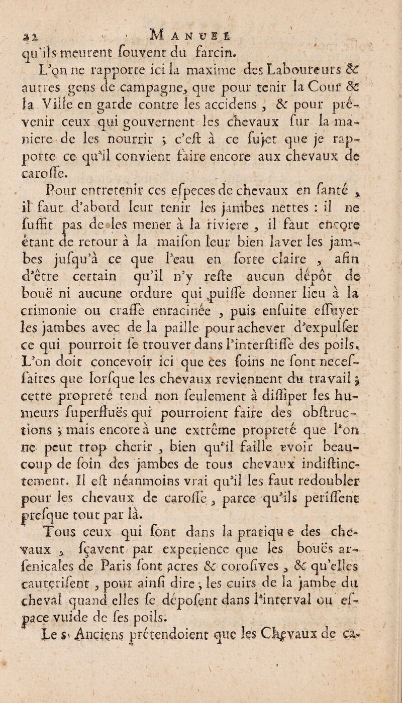 qu’ils-meurent fou vent du farcin. L/on ne rapporte ici la maxime des Laboureurs $C autres gens de campagne., que pour tenir la Cour Sc ta Ville en garde contre les accidens , de pour pré-* venir ceux qui gouvernent les chevaux fur la ma¬ niéré de les nourrir ; c’effc à ce fuj-et que je rap¬ porte ce qu’il convient faire encore aux chevaux de caroffe. Pour entretenir ces efpeces de chevaux en fanté * îî faut d’abord leur tenir les jambes nettes : il ne fuffit pas de les mener à la riviere , il faut efxcQre étant de retour à la maifon leur bien laver les jam~. bes jufqu’à ce que feau en forte claire ,, afin d’être certain qu’il n’y reffe aucun dépôt de boue ni aucune ordure qui .puifle donner lieu à la crimonie ou craîTe enracinée ^ puis enfuite effuyer les jambes avec de la paille pour achever d’expull-er ce qui pourroit fe trouver dans l’interffifîe des poils. L’on doit concevoir ici que ces foins ne font necef- f aires que lorfque les chevaux reviennent du travail * cette propreté tend non feulement à diffiper les hu¬ meurs fuperdues qui pourroient faire des obflruc- tions > mais encore a une extrême propreté que Pon ne peut trop chérir bien q.u*il faille rvoir beau¬ coup de foin des jambes de tous chevaux indiftinc- tement. Il e-ft néanmoins vrai qu’il les faut redoubler pour les chevaux de caroffe 3 parce qu’ils periffenc prefque tout par la. Tous ceux qui font dans la pratiqu e des che¬ vaux 3 fçavent par expérience que les boues ar-> fenicales de Paris font acres de corofives 8c qu’elles cautçrifent 3 pour ainfi dire, les cuirs de la jambe du cheval quand elles fc dépofent dans Pintçrval ou ef- pace vuide de fes poils. Le s* Anciens pretendoient que les Chevaux de ca-