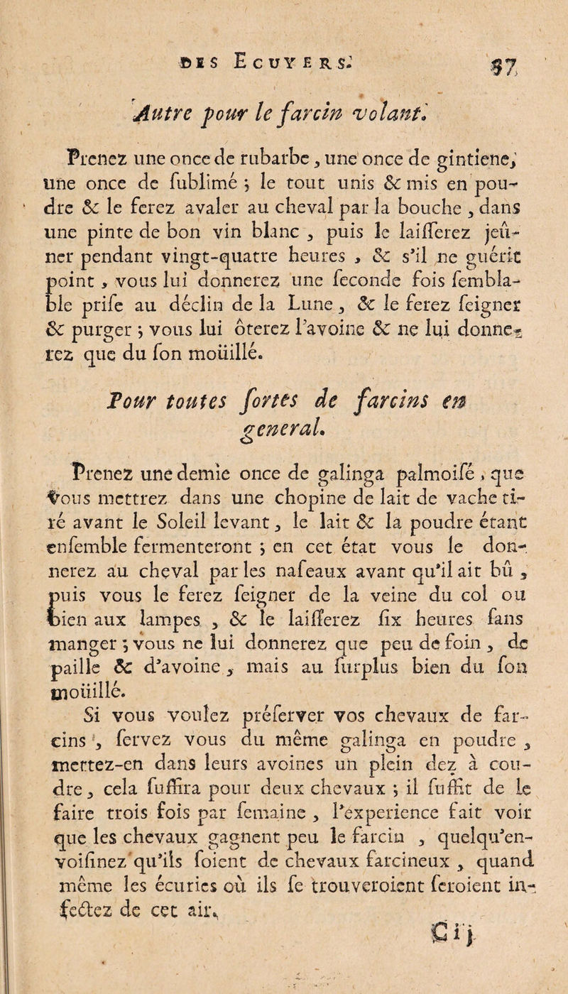 Autre four le far cm volant• Prenez une once de rubarbe , une once de gintiene, une once de fublimé *, le tout unis 3c mis en pou¬ dre 3c le ferez avaler au cheval par la bouche , dans une pinte de bon vin blanc , puis le brifferez jeû¬ ner pendant vingt-quatre heures , 3c s’il ne guérit point > vous lui donnerez une fécondé fois fembla- ble ptife au déclin de la Lune y 3c le ferez feigner 3c purger j vous lui ôterez 1 avoine 3c ne lui donne?; rez que du fon mouillé. Pour toutes fortes de farcins en vénérai. O Prenez une demie once de galinga palmoifé , que ^ous mettrez dans une chopine de lait de vache ti¬ ré avant le Soleil levant , le lait 3c la poudre étant enfemble fermenteront ; en cet état vous le don¬ nerez au cheval par les nafeaux avant qu’il ait bû , puis vous le ferez feigner de la veine du col ou tien aux lampes , 3c le lailïerez fix heures fans manger *, vous ne lui donnerez que peu de foin , de paille 3c d’avoine , mais au nirplus bien du fon moi! il lé. Si vous voulez préferver vos chevaux de far» cins g fervez vous du même galinga en poudre , mettez-en dans leurs avoines un plein dez à cou¬ dre, cela fuffira pour deux chevaux ; il fufEt de le faire trois fois par femaine , l’experience fait voir que les chevaux gagnent peu le farda , queîqu’en- voifînez qu’ils foient de chevaux farcineux 5 quand meme les écuries où ils fe trouveroient feroient in- fedez de cec air*,