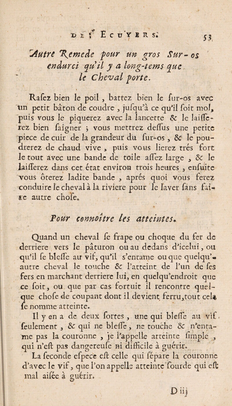 T) X f E C ü’Y ! R Si IAutre Remède four un gros Sur - os endurci quil y a long-tems que le Cheval forte. < Rafez bien le poil, battez bien le fur-os avec un petit bâton de coudre , jufqffia ce qu'il foit mol, puis vous le piquerez avec la lancette 8c le lai fie¬ rez bien faignei: vous mettrez deffus une petite piece de cuir de la grandeur du fur-os, 8c le pou» drerez de chaud vive * puis vous lierez très fort le tout avec une bande de toile allez large , 8c le iaiiîerez dans cet état environ trois heures 3 enfuite vous ôterez ladite bande , après quoi vous ferez conduire le cheval à la riviere pour le laver fans fai** ce autre chofe» Pour cennoître les atteintes* Quand un cheval fe frape ou choque du fer de derrière vers le paturon ou au dedans d'iceîui, ou qu'il fe blelfe au vif, qu'il s’entame ou que quelque autre cheval le touche 8c l’atteint de l’un de fes fers en marchant derrière lui, en quelqu’endroit que ce foit, ou que par cas fortuit il rencontre quel¬ que chofe de coupant dont il devient ferru,tout ce!% le nomme atteinte. Il y en a de deux fortes , une qui blelfe au vif. feulement , 8c qui ne bielle, ne touche 8c n'enta¬ me pas la couronne , je l'appelle atteinte limple , qui n’ell pas dangereufe ni difficile à guérir. La fécondé efpecc elf celle qui fépare la couronne d’avec le vif, que l’on appelle atteinte Lourde quieffc mal aifée à guérir» D iif Z