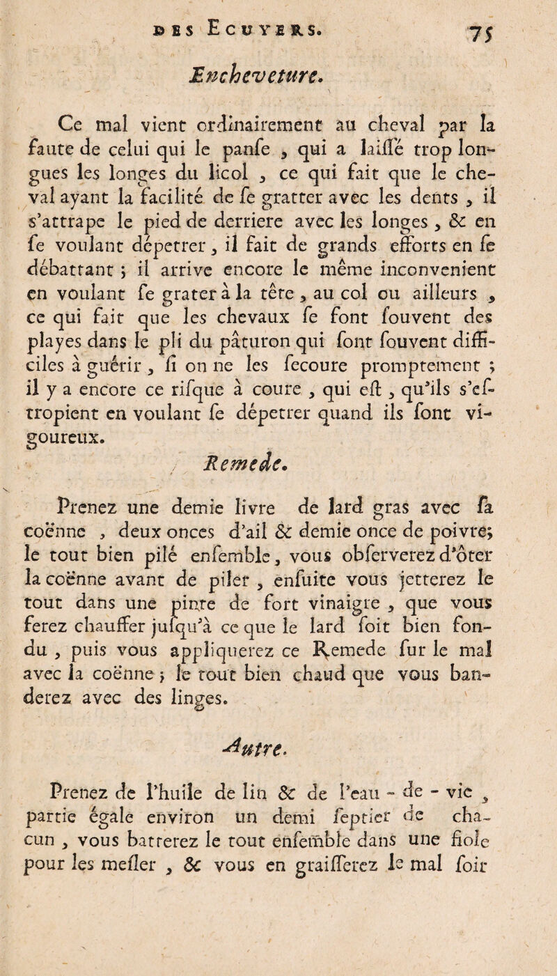 Encheveture. Ce mal vient ordinairement au cheval par la faute de celui qui le panfe , qui a laiflé trop lon¬ gues les longes du licol , ce qui fait que le che¬ val ayant la facilité de fe gratter avec les dents 5 il s’attrape le pied de derrière avec les longes, Sc en fe voulant dépêtrer 5 il fait de grands efforts en fe débattant ; il arrive encore le même inconvénient en voulant fe grater à la tête , au col ou ailleurs * ce qui fait que les chevaux fe font fouvent des playes dans le pli du paturon qui font fouvent diffi¬ ciles à guérir , fi on ne les fecoure promptement ; il y a encore ce rifque à coure , qui efl, quâils s’ef- tropient en voulant fe dépêtrer quand ils font vi¬ goureux. / R e me de. Prenez une demie livre de lard gras avec fa coenne , deux onces d’ail & demie once de poivre; le tout bien pilé enfemble, vous obferverez d’ôter la coenne avant de piler , enfuite vous jetterez le tout dans une pinte de fort vinaigre , que vous ferez chauffer jufqu'à ce que le lard foit bien fon¬ du , puis vous appliquerez ce I^emede fur le mal avec la coenne ; le tout bien chaud que vous ban» derez avec des linges. -dutre- Prenez de l’huile de lin de de l’eau - de - vie y partie égale environ un demi jfèptier de cha¬ cun 5 vous barrerez le tout ênfèmble dans une fiole pour les mefler 3 ôc vous en graiflerez 1e mal foir