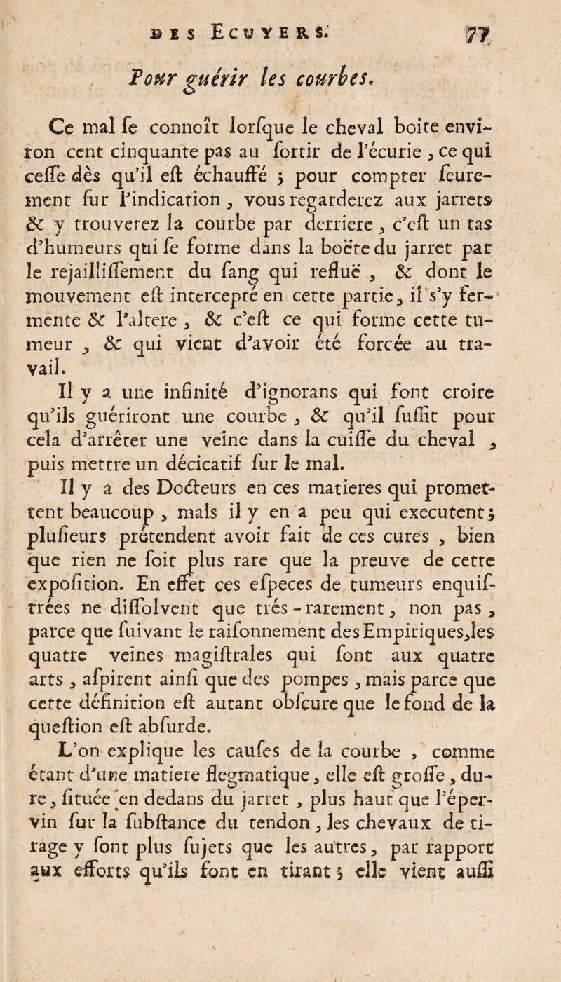 Four guérir les courbes. Ce mal fe connoît lorfque le cheval boite envi¬ ron cent cinquante pas au fortir de l’écurie * ce qui eeffe dès qu’il efl: échauffé 3 pour compter feure- ment fur l'indication , vous regarderez aux jarrets de y trouverez la courbe par derrière , c’eft un tas d’humeurs qui fe forme dans la boctedu jarret par le rejailliffement du fang qui reflue , de dont le mouvement efl: intercepté en cette partie, il s’y fer¬ mente de l’altere , de c’efl: ce qui forme cette tu¬ meur , de qui vient d'avoir été forcée au tra¬ vail. Il y a une infinité d’ignorans qui font croire qu’ils guériront une courbe , de qu’il fuffit pour cela d’arrêter une veine dans la cuiffe du cheval , puis mettre un décicatif fur le mal. Il y a des Dodleurs en ces matières qui promet¬ tent beaucoup , mais il y en a peu qui exécutent 3 plufieurs prétendent avoir fait de ces cures , bien que rien ne foit plus rare que la preuve de cette expofition. En effet ces efpeces de tumeurs enquif- trées ne diffolvent que très - rarement, non pas, parce que fuivant le raifonnement des Empiriques,les quatre veines magiftrales qui font aux quatre arts , afpirent ainfi que des pompes , mais parce que cette définition efl: autant obfcure que le fond de la queftion efl: abfurde. L’on explique les caufes de la courbe , comme étant d'une matière flegmatique, elle efl: groffe, du¬ re, fituée en dedans du jarret , plus haut que l’épar- vin fur la fubftance du tendon , les chevaux de ti¬ rage y font plus fujets que les autres, par rapport aux efforts qu’ils font en tirant 3 elle vient suffi