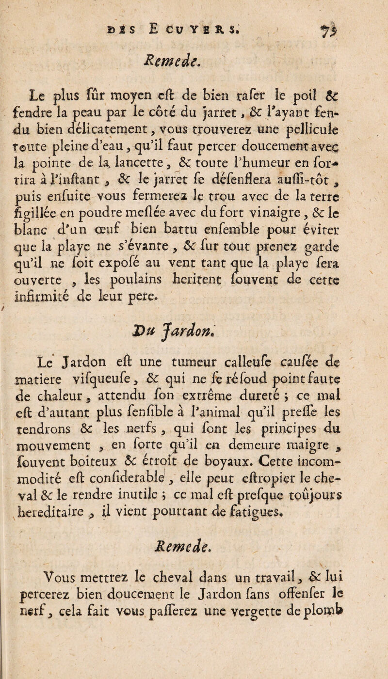 Remede. Le plus fur moyen cft de bien rafer îe poil 3c fendre la peau par le côté du jarret, 3c Tayaut fen¬ du bien délicatement 5 vous trouverez une pellicule Toute pleine d’eau 3 qu’il faut percer doucement avec la pointe de la, lancette, 3c toute l’humeur en for«* tira à Tinftant * 3c le jarret fe défenflera aufli-tôt 3 puis enfuite vous fermerez îe trou avec de la terre figillée en poudre mellée avec du fort vinaigre * 3c îe blanc d’un œuf bien battu enfemble pour éviter que la playe ne s’évante , 3c fur tout prenez garde qu’il ne foit expofé au vent tant que la playe fera ouverte , les poulains héritent fouvent de cette infirmité de leur pere. Du Jardon. Le Jardon eft une tumeur calleufe caufée de matière vifqueufe, 3c qui ne fe réfoud point faute de chaleur 3 attendu fon extrême dureté ÿ ce mal eft d’autant plus fenfible à l’animal qu’il prefte les tendrons 3c les nerfs 3 qui font les principes du mouvement , en forte qu’il en demeure maigre 9 fouvent boiteux 3c étroit de boyaux. Cette incom¬ modité eft confiderable 3 elle peut eftropier le che¬ val 3c le rendre inutile ; ce mal eft prefque toujours héréditaire , il vient pourtant de fatigues. Remede. Vous mettrez le cheval dans un travail 3 & lui percerez bien doucement le Jardon fans offenfer le nerf, cela fait vous pafferez une vergette de plomb