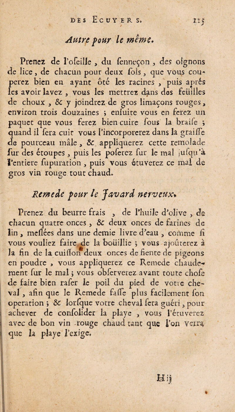 des Ecuyer, s. four le même. Prenez de î’ofeille , du fenneçon > des oignons de lice, de chacun pour deux fols,, que vous cou* perez bien en ayant ôté les racines , puis après les avoir lavez , vous les mettrez dans des Feuilles de choux , 8c y joindrez de gros limaçons rouges â environ trois douzaines \ enfuite vous en ferez un paquet que vous ferez bien cuire fous la braile ÿ quand il fera cuit vous Pincorporcrez dans la grailTe de pourceau mâle, 8c appliquerez cette remolade fur des étoupes j puis les poferez fur le mal jufqu’à rentiere fupuration , puis vous étuverez ce mai de gros vin rouge tout chaud» Remede four le Javard nerveux* Prenez du beurre frais > de l'huile d’olive 5 de chacun quatre onces , 5c deux onces de farines de lin 3 méfiées dans une demie livre d’eau 3 comme fi vous vouliez faire de la boüijlie > vous ajoûterez à la fin de la cuifion deux onces de fiente de pigeons en poudre , vous appliquerez ce Remede chaude*» ment lur le mal ; vous obferverez avant toute chofe de faire bien rafer le poil du pied de votre che~ val y afin que le Remede fafie plus facilement fon operation ; 5c lorfque votre cheval fera guéri 5 pour achever de confolider la playe , vous l’étuverez avec de bon vin . rouge chaud tant que l’on verr% que la playe l’exige. H i| V ,