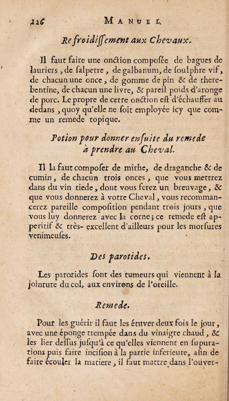 Re froid/Jfornent aux Chevaux. Il faut faire une onélion compofée de bagues de lauriers , de falpetre , degalbanum, de foulphre vif, de chacun une once, de gomme de pin ôc de there- bentine, de chacun une livre, Ôc pareil poids d’aronge de porc. Le propre de cette onétion eh: d'échauffer au dedans , quoy qu’elle ne foit employée icy que com¬ me un remede topique. i Potion four donner enfuite du remede a prendre au Cheval. ' ■ ■ \ . ). ïl la faut compofer de mirhe, de draganche ôc de cumin, de chacun trois onces, que vous mettrez dans du vin ticde , dont vous ferez un breuvage, ôc que vous donnerez à votre Cheval, vous recomman- cerez pareille compofîtion pendant trois jours , que vous luy donnerez avec la corne ; ce remede eft ap~ peritif ôc très- excellent d’ailleurs pour les morfures venimeufes. i Des parotides. Les parotides font des tumeurs qui viennent à h jointure du col, aux environs de l'oreille. Remede. Pour les guérir il faut les étuverdeux fois îe jour, avec une éponge trempée dans du vinaigre chaud, ôc les lier delfus jufqu'à ce qu'elles viennent en lupura- îionsjpuis faire incifion à la partie inferieure, afin de faire ecoujèr la matière , il faut mettre dans Louver-