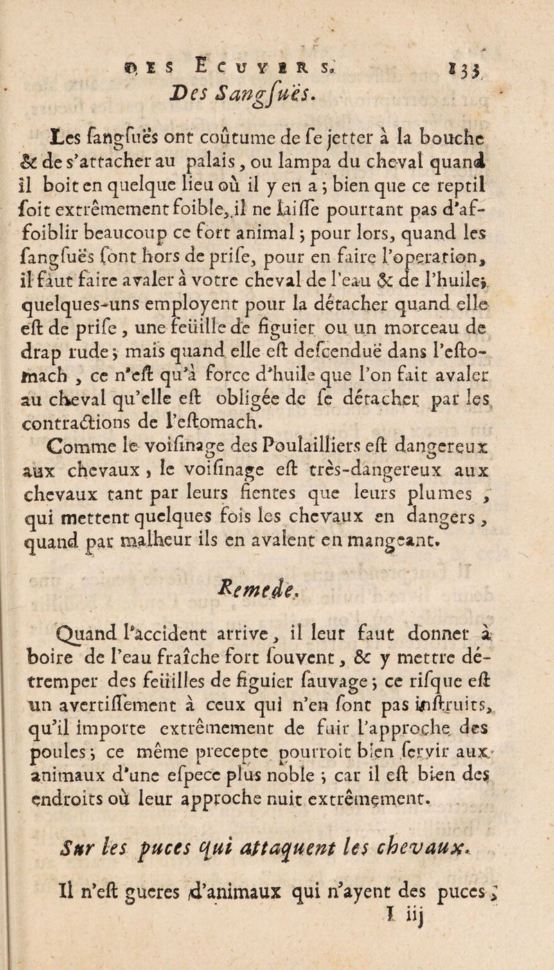 Des Sangjues. tes fangfues ont coutume de fe jetter a la bouche èt de s’attacher au palais, ou lampa du cheval quand il boit en quelque lieu où il y en a ; bien que ce reptil foit extrêmement foible,,il ne laide pourtant pas d'af- foibîir beaucoup ce fort animal} pour lors, quand les fangfues font hors de prife, pour en faire l’operation, il faut faire avaler à votre cheval de l’eau 5c de l’huile», quelques-uns employent pour la détacher quand elle eft de prife , une Feuille de figuier ou un morceau de drap rude, mais quand elle eft defeendue dans l’efto- mach , ce n'cft qu’a force d'huile que l’on fait avaler au cheval qu’elle eft obligée de fe détacher, par les contractions de l’eftomach. Comme le voifinage des Poulailliers eft dangereux aux chevaux , le voifinage eft très-dangereux aux chevaux tant par leurs fientes que leurs plumes , qui mettent quelques fois les chevaux en dangers, quand par malheur ils en avalent en mangeant. Remet*. Quand l'accident arrive, il leur faut donner à boire de l’eau fraîche fort fouvent, ôc y mettre dé¬ tremper des feuilles de figuier fauvage*, ce rifque eft un avertiftement à ceux qui n’en font pas mftraits, qu’il importe extrêmement de fuir l’approche, des poules •, ce même précepte, pourroit bien fcçyir aux.' animaux d*une efpecc plus noble } car il eft bien des endroits où leur approche nuit extrêmement. Sur les puces fyii attaquent les chevaux.. Il n’eft gucres 4’animaux qui Payent des puces ; 1 iij