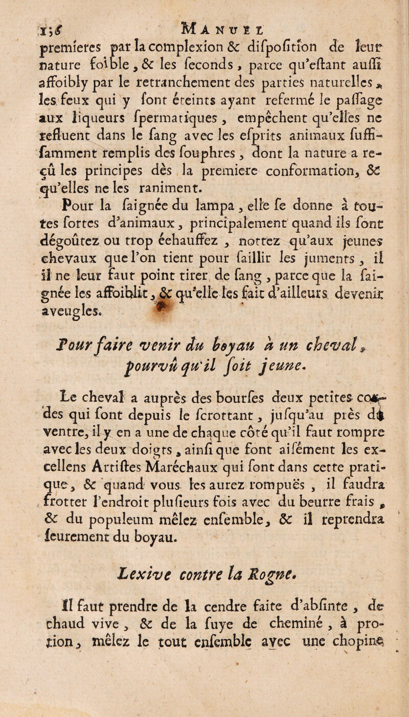 I *, £ Manuu premières par la complexion 8c difpofitron de leur nature foîble , 8c les féconds , parce qu’eftant aufll affoibly par le retranchement des parties naturelles * les feux qui y font éteints ayant refermé le paifage aux liqueurs fpermatiques , empêchent qu’elles ne refluent dans le fang avec les efprits animaux fuffi- famment remplis des fouphres > dont la nature a re- cû les principes dès la première conformation^ 8c qu’elles ne les raniment. Pour la faignée du lampa 3 elle fe donne à tou¬ tes fortes d’animaux, principalement quand ils font dégoûtez ou trop éehaufFez * nattez qu’aux jeunes chevaux que l’on tient pour faillir les juments 5 il il ne leur faut point tirer de fang , parce que la fai¬ gnée les afFoiblitquelle les fait d’ailleurs devenir aveugles. Four faire venir du boyau a un cheval 9 ÿourvû qu'il foit jeune. Le cheval a auprès des bourlès deux petites cor¬ des qui font depuis le ferottant, jufqu’au près dé ventre3 ihy en a une de chaque côté qu’il faut rompre avec les deux xloigrs 3 ainflque font aifément les ex¬ cellais Arriftes Maréchaux qui font dans cette prati¬ que > & quand vous les aurez rompues , il faudra frotter l’endroit plufleurs fois avec du beurre frais 9 8c du popuîeum mêlez enfemble, 8c il reprendra feurement du boyau. Lexzve contre la Rogne, Il faut prendre de la cendre faite d’abllnte > de- chaud vive 3 & de la fuye de cheminé , à pro- tion^ mêlez le tout enfemblç avec une chopine