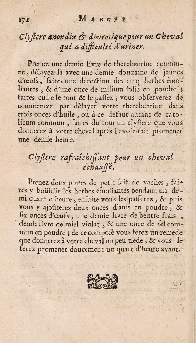 I tjt M A N U E t Çlyjlere anondin & divrotiquepour un Cheval qui a difficulté d'uriner. Prenez une demie livre de therebentine commu¬ ne , délayez-là avec une demie douzaine de jaunes d’œufs 3 faites une décoétion des cinq herbes émo- liantes 3 ôc d'une once de milium folis en poudre > faites cuire le tout Ôc le palfez j vous obferverez de commencer par délayer votre therebentine dans trois onces d’huile , ou à ce défaut autant de cato- licum commun > faites du tout un clyftere que vous donnerez à votre cheval après l’avoir -fait promener une demie heure. - ■ 4  ■ ' i Çlyjlere rafraîchi\fant pour un cheval échaujf, Prenez deux pintes de petit lait de vaches , fai* tes y bouillir les herbes émoliantes pendant un de¬ mi quart d’heure ; enfuite vous les pafferez , ôc puis vous y ajouterez deux onces d'anis en poudre , ÔC lïx onces d’œufs , une demie livre de beurre frais y demie livre de miel violât Ôc une once de fel com¬ mun en poudre j de cecompofé vous ferez un remede que donnerez à votre cheval un peu tiede, ôc vous le ferez promener doucement un quart d’heure avant. . -■ j