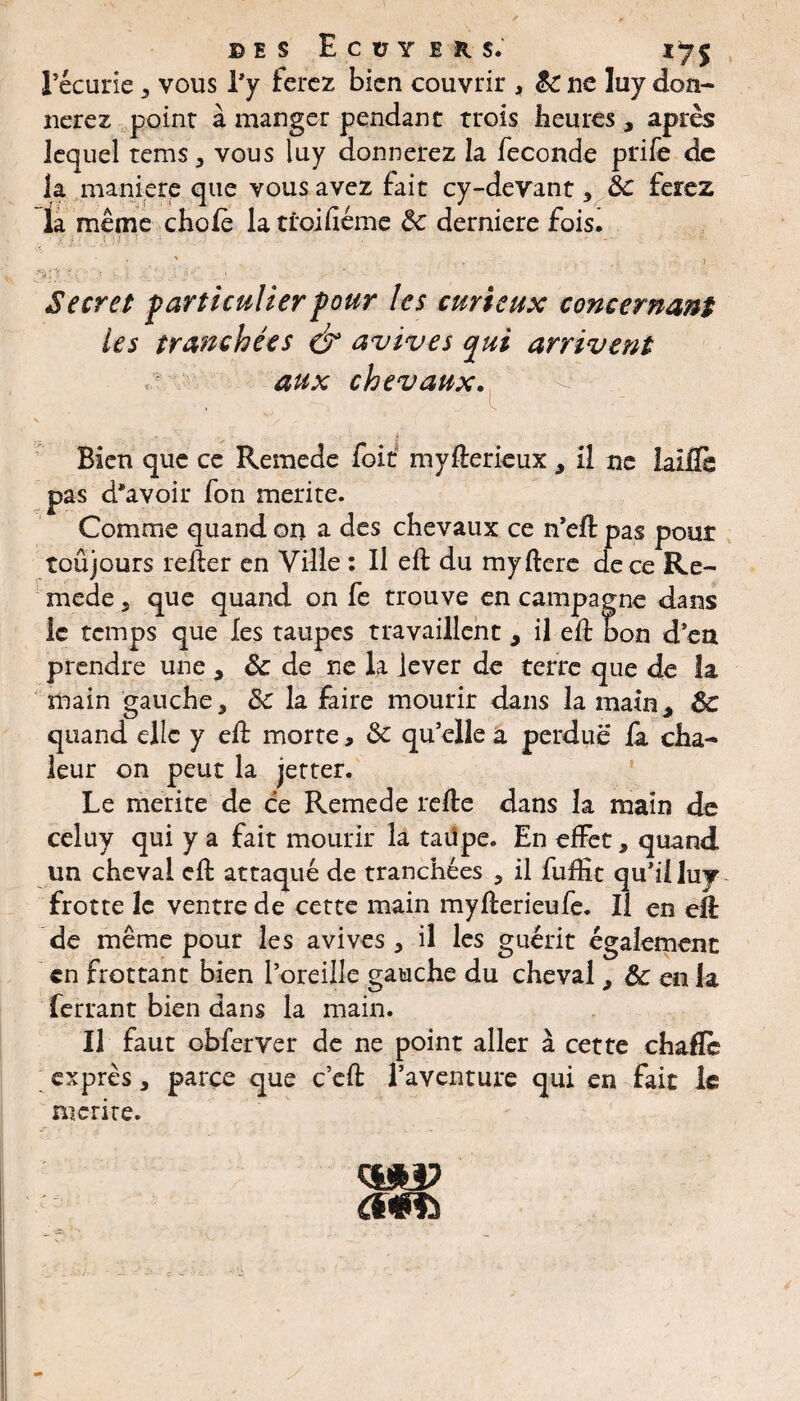 des Ecuyers. 17$ l’écurie , vous l’y ferez bien couvrir , $c ne luy don¬ nerez point à manger pendant trois heures, après lequel tems , vous luy donnerez la fécondé prife de la manière que vous avez fait cy-devant, 3c ferez la même choie la troilîéme 3c derniere fois. .{ '■ : . • -• ' . - ' . . ) ,*.V i 1 •’ • ■ ! • 1 1 Secret particulier pour les curieux concernant les tranchées & avives pui arrivent ^ aux chevaux. - Bien que ce Remede foif myfterieux, il ne ialfiè pas d'avoir fon mérité. Comme quand on a des chevaux ce n’eft pas pour toujours relier en Ville : Il eft du myllere de ce Re¬ mede , que quand on fe trouve en campagne dans le temps que les taupes travaillent, il eft bon d’en prendre une , & de ne la lever de terre que de la main gauche, 3c la faire mourir dans la main* 3c quand elle y eft morte, 3c qu’elle a perdue là cha¬ leur on peut la jetter. Le mérité de ce Remede relie dans la main de celuy qui y a fait mourir la taüpe. En effet, quand un cheval eft attaqué de tranchées , il fuftît qu’illuy frotte le ventre de cette main myllerieufe. Il en eft de même pour les avives, il les guérit également en frottant bien l’oreille gauche du cheval, 3c en la ferrant bien dans la main. Il faut obferver de ne point aller à cette chaflc exprès, parce que c’eft l’aventure qui en fait le mérité.