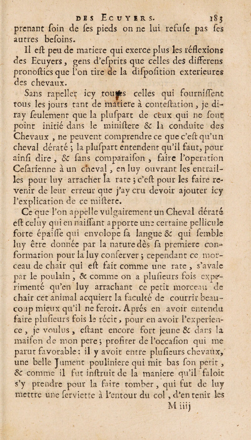 prenant foin de les pieds on ne lui refufe pas fes autres befoins. Il efl: peu de matière qui exerce plus les réflexions des Ecuyers , gens d’efprits que celles des differens pronoflics que l’on tire de la difpofltion extérieures des chevaux. Sans rapeiler icy toujfcs celles qui fourniflent tous les jours tant de matière à contellation , je di- ray feulement que la plufpart de ceux qui ne font point initié dans le miniflere 8c la conduite des Chevaux , ne peuvent comprendre ce que c’eft qu’un cheval dératé *, la plufpart entendent qu’il faut, pour ainfl dire , & fans comparaifon , faire l’operation Cefarienne à un cheval, en luy ouvrant les entrail¬ les pour luy arracher îa rate } c’efl pour les faire re¬ venir de leur erreur que j’ay cru devoir ajouter icy l’explication de ce miilerc. Ce que l’on appelle vulgairement un Cheval dératé efl: ceîuy qui en naiflant apporte une certaine pellicule forte épâifle qui envolope fa langue &c qui femblc luy être donnée par la nature dès fa première con^ formation pour la luy conferver ; cependant ce mor¬ ceau de chair qui efl: fait comme une rate , s’avale par le poulain, 5c comme on a pluiieurs fois expé¬ rimenté qu’en luy arrachant ce petit morceau de chair cet animal acquiert la faculté de courrir beau¬ coup mieux qu’il ne ferait. Après en avoir entendu faire plufieurs fois la récit, pour en avoir inexpérien¬ ce , je voulus, eflant encore fort jeune 8c dans la mailcn de mon pere*, profiter de l’occafion qui me parut favorable : il y avoir entre plufieurs chevaux, une belle Jument poulinicre qui mit bas fon petit, 8c comme il fut inftruit de la maniéré qu’il faloit s’y prendre pour la faire tomber, qui fut de luy mettre une ferviette à Eentour du col , d’en tenir les