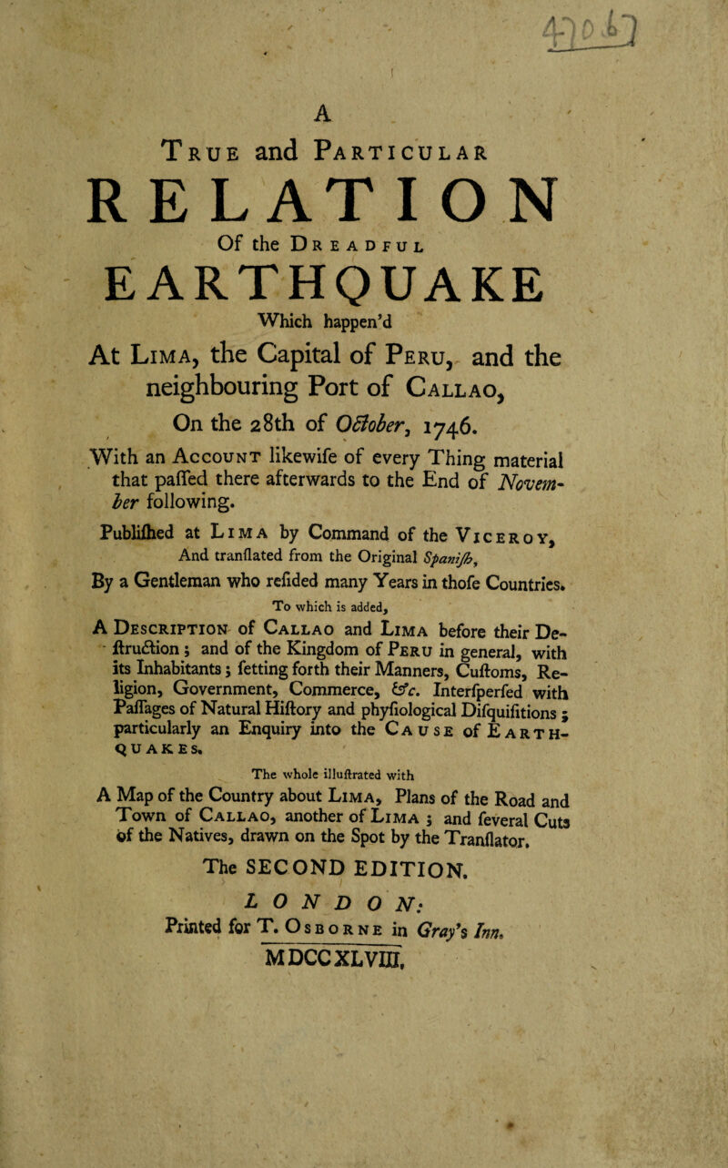 True and Particular RELATION Of the Dreadful EARTHQUAKE Which happen’d At Lima, the Capital of Peru,, and the neighbouring Port of Callao, On the 28th of OSiober, 1746. With an Account likewife of every Thing material that paiTed there afterwards to the End of Novem- her following. Publiihed at Lima by Command of the Viceroy, And tranflated from the Original Spanijh, By a Gentleman who rcfided many Years in thofe Countries* To which is added, A Description of Callao and Lima before their De- - ftrudion; and of the Kingdom of Peru in general, with its Inhabitants; fetting forth their Manners, Cuftoms, Re¬ ligion, Government, Commerce, Interfperfed with Paflages of Natural Hiftory and phyfiological Difquifitions ; particularly an Enquiry into the Cause of Earth¬ quake s. The whole illuftrated with A Map of the Country about Lima, Plans of the Road and Town of Callao, another of Lima s and feveral Cuts of the Natives, drawn on the Spot by the Tranflator. The SECOND EDITION. LONDON: Printed for T. O s b o r n e in Gray$ Inn. MDCCXLVIII,