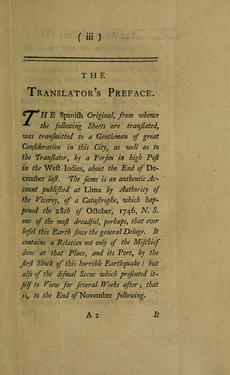 THE Translator’s Preface. ^ i H E Spaniih Original^ from whence the following Sheets are tranflated^ was tranfmitted to a Gentleman of great Confideration in this City^ as well as to . the Tranfator^ by a Verfon in high Poji in the Weft • Indies, about tht End of De¬ cember lajl, Phe fame is an authentic Ac¬ count publijhed at Lima by Authority of the Viceroy^ of a Catafirophe^ which hap- pened the ^%th of Odlober, 1746, N, S, one of the mojl dreadful, perhaps^ that ever befel this Earth fnce the general Deluge, If contains a Relation not only of the Mifchief done at that Place, and its Port, by the- firfl Shock of this horrible Earthquake : but . alfo of the difmal Scene which prefented it- felf to View for feveral Weeks after \ that isy^ to the End November following. A 2 It
