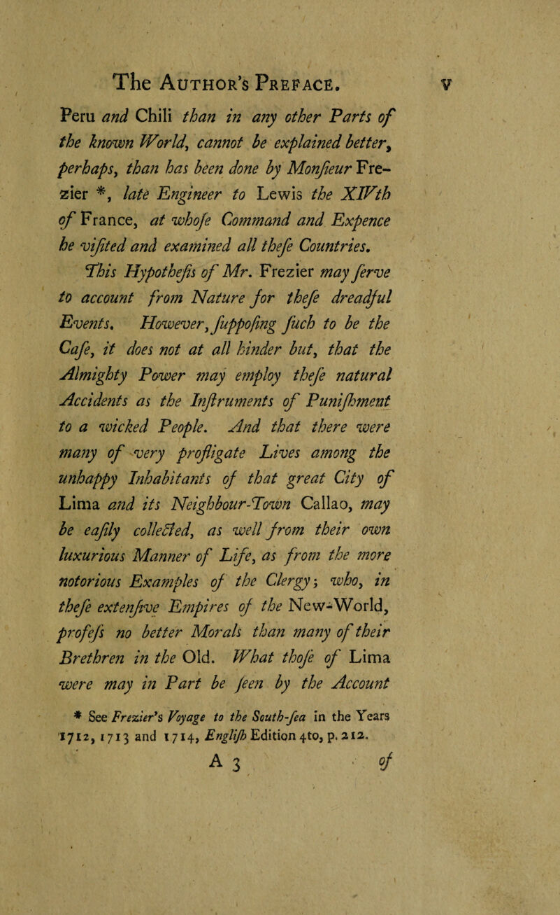 ) The Author’s Preface. Peru and Chili iban in any other Parti of the known Worlds cannot be explained better^ perhaps^ than has been done by Monjieur Fre- zier laU Engineer to Lewis the XlVth of France, at whofe Command and Expence he vifited and exa?nined all thefe Countries, ^his Hypothefs of Mr, Frezier may ferve to account from Nature for thefe dreadful Events, However^ fuppofing fuch to be the Cafe, it does not at all hinder but^ that the Almighty Power may e?nploy thefe natural Accidents as the Injlruments of Punijhment to a wicked People, And that there were many of ^very profligate Lives among the unhappy Inhabitants of that great City of Lima ajid its Neighbour-Town Callao, may be eaflly collected, as well from their own luxurious Manner of Life, as from the more notorious Examples of the Clergy^, who, in thefe extenfve Empires of the New-World, profefs no better Morals than many of their Brethren in the Old. What thofe of Lima were may in Part be jeeii by the Account * Frezier*$ Voyage to the South-fea in the Years 1712, 1713 and 1714, Edition 4to, p. 212. A3 of