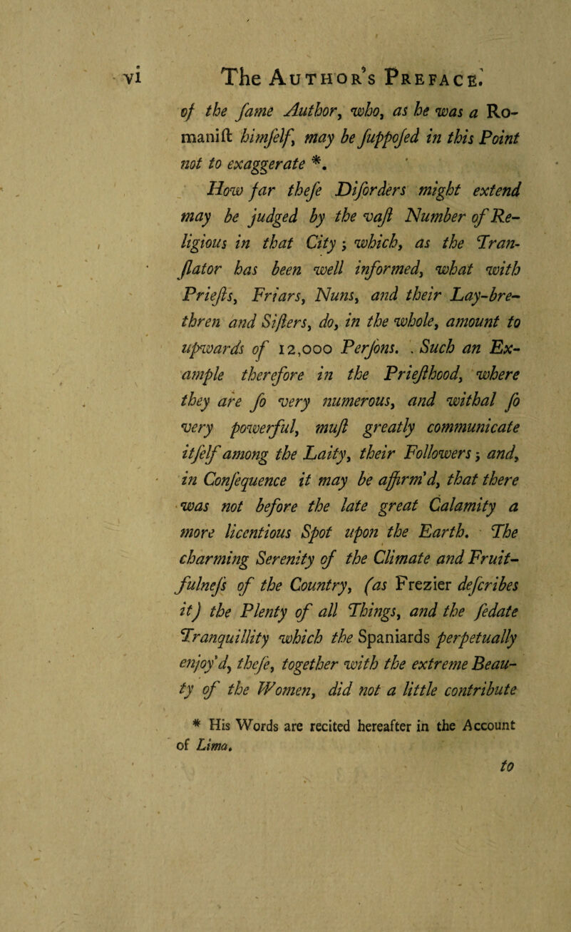 f The Authors Preface.' of the fame Author^ who^ as he was a Ro¬ mani ft himfelf may be fuppojed in this Point not to exaggerate How far thefe Difprd'ers might extend may be judged by the vajl Number of Re-- ligious in that City; which, as the Pran- flator has been well informed, what with Priejls, Friars, Nuns, and their Lay-bre^- thren and Sifters, do, in the whole, amount to upnmrds of 12,000 Perfons, . Such an Ex- a?nple therefore in the Priejihood, where they are fo ^ery numerous, and withal fo noery powerful, muft greatly communicate itfelf among the Laity, their Followers j and, in Confequence it may be affirm'd, that there -was not before the late great Calamity a more licentious Spot upon the Earth. The charming Serenity of the Climate and Fruit- fulnefs of the Country, (as Frezier defcribes it) the Plenty of all Things, and the fedate Tranquillity which the Spaniards perpetually enjoy d^ thefe, together with the extreme Beau¬ ty of the Women, did not a little contribute * His Words are recited hereafter in the Account of Lima. to 1