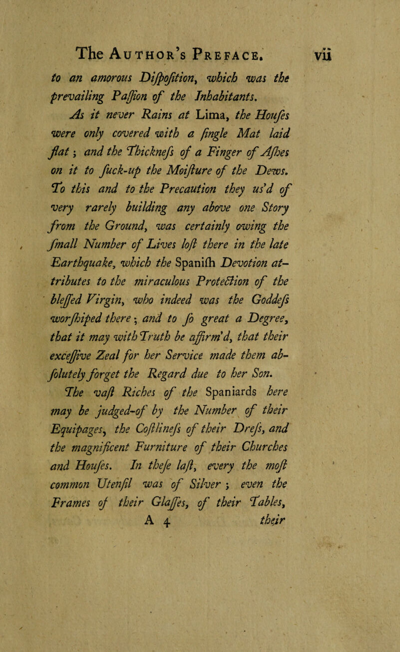to an amorous Dijpojitiony which was the prevailing PaUion of the Inhabitants. As it never Rains at Lima, the Houfes were only covered with a jingle Mat laid fiat-, and the fhicknefs of a Finger of Ajhes on it to fuck-up the Moijiure of the Dews. To this and to the Precaution they us'd of very rarely building any above one Story from the Ground^ was certainly owing the fmall Number of Lives lojl there in the late Earthquake, which the Spaniih Devotion at¬ tributes to the miraculous ProteBion of the ' blejfed Virgin^ who indeed was the Goddefs worjhiped there; and to fo great a Degreey that it may with Friith be affirm'dy that their exceffive Zeal for her Service made them ab- folutely forget the Regard due to her Son. Fhe vaji Riches of the Spaniards here may be judged-of by the Number^ of their Equipages^ the Cojihnel's of their Drefs, and the magnificent Furniture of their Churches and Houfes. In theje lajl, every the moji common Utenfil was Silver ; even the Frames oj their Glaffiesy of their fables, A 4 thedr 1 i