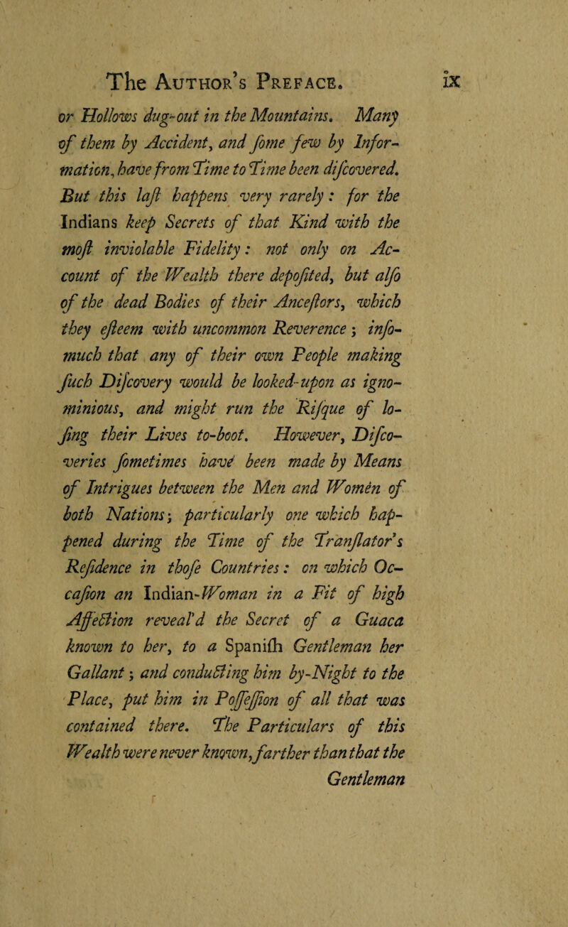 I or Hollows dug-out in the Mountains, Many of them by Accident^ and forne few by Infor-^ mation^ have from l!ime to fime been difcovered. But this lafl happens very rarely: for the Indians keep Secrets of that Kmd with the tnojl inviolable Fidelity: 72ot only on count of the Wealth there depofted^ but alfo of the dead Bodies of their Anceflors^ which they efteem with uncommon Reverence; info^ much that any of their own People making fuch Dijcovery would be looked-upon as igno¬ minious^ and might run the Rijque of lo- fng their Lives to-boot. Howevery Difco- veries fometimes havé been made by Means of InUdgues between the Men and Womén of * both Nations-, particularly one which hap¬ pened during the Fime of the Franjlator s Refdence in thofe Countries: 07i which Oc- cafion an \c\^\ixi'Woman in a Fit of high AffeBion reveaíd the Secret of a Guaca ' known to her, to a Spaniih Gentleman her Gallant; and conduBing him by-Night to the 'Place, put him in PofeJJio7t of all that was contained there, fhe Particulars of this W7alth were never known, farther than that the Gentleman