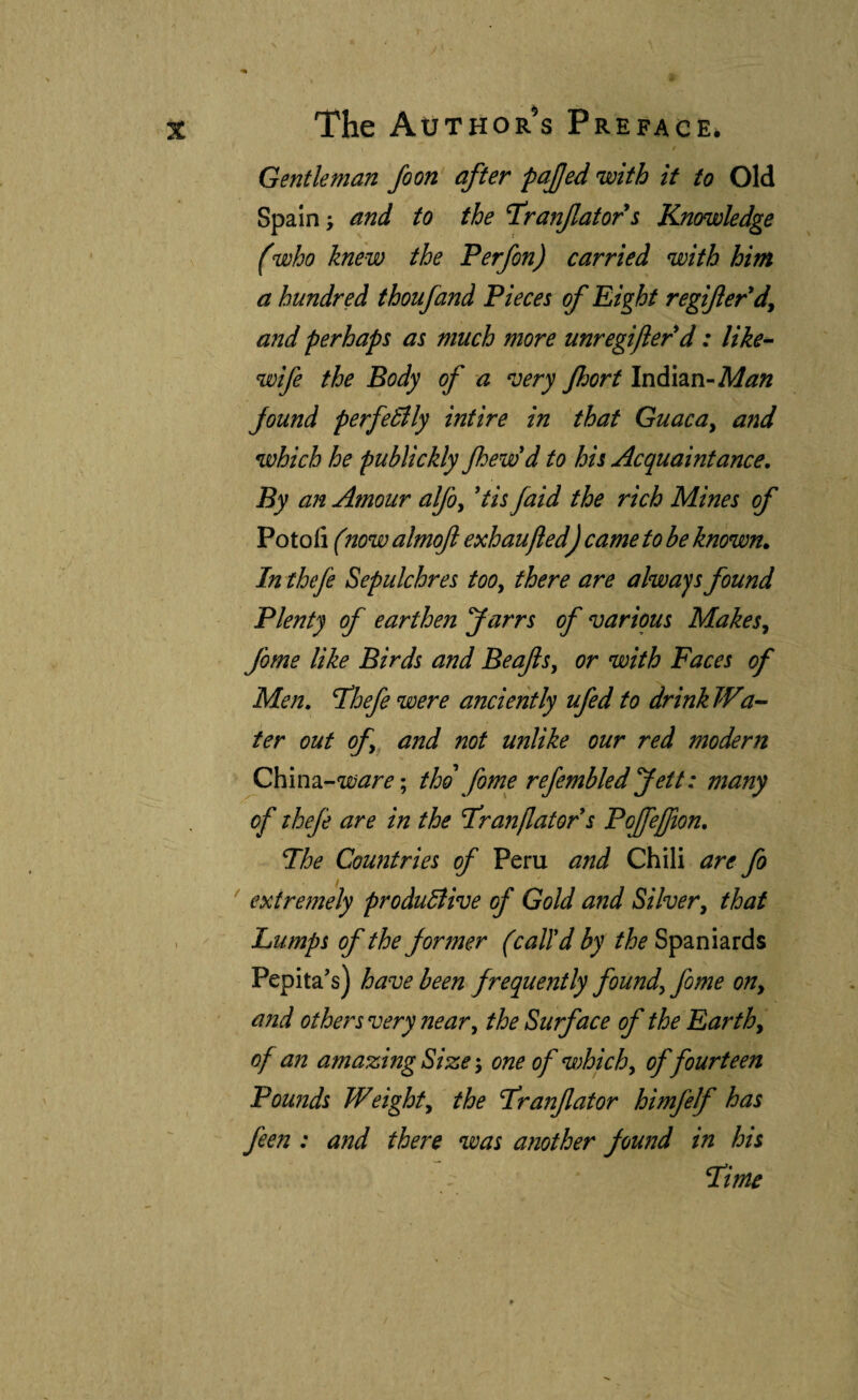 0 Gentleman foon after pajjed with if to Old Spain; and to the T’ranjlators Knowledge (who knew the P erf on) carried with him. a hundred thoufand Pieces of Eight regifer*dy and perhaps as much more unregijler^d: like^ wife the Body of a very Jhort Indian-A//?» found perfectly intire in that Guaca^ and which he publickly Jhew'd to his Acquaintance, By an Amour alfo^ 'tis faid the rich Mines of Potofi (now almofl exhaujied) came to be known. In thefe Sepulchres too, there are always found Plenty of earthen farrs of various Makes., fome like Birds and Beafs, or with Faces of Men, I^hefe were anciently ufed to drinkIVa-- ter out of and not unlike our red modern Q\\m^’-ware\ tho fome refembled Jett: many of thefe are in the I'ranflator s Poffejfion, The Countries of Peru and Chili are fo extremely produBive of Gold and Silver, that I Lumps of the former (call'd by the Spaniards Pepita’s) have been frequently found, fome on, and others very near, the Surface of the Earth, of an amazing Size; one of which, of fourteen Pounds Weight, the Tranfator himfelf has feen : and there was another found in his Time ¥