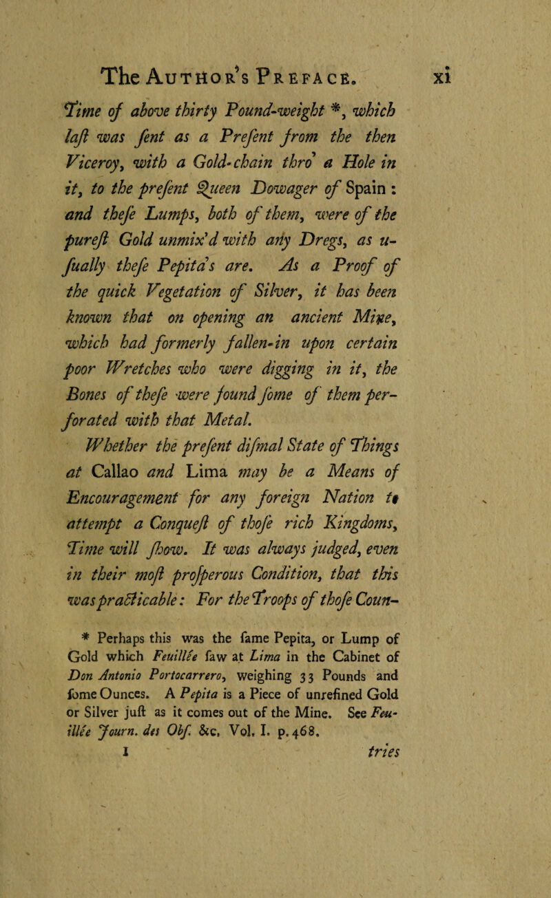 *ime oj above thirty Pound-weight *, which lajl was fent as a Prefenf from the then Viceroyy with a Gold^ chain thro a Hole in it, to the prefent ^leen Dowager of Spain : and thefe Lumps, both of them, were of the pureji Gold unmix'd with any Dregs, as «- fually thefe Pepitas are. As a Prof of the quick Vegetation of Silver, it has been known that on opening an ancient Mwe, which had formerly fallen* in upon certain poor Wretches who were digging in it, the Bones of thefe were found Jome of them per¬ forated with that Metal, Whether the prefent difmal State of things at Callao and Lima may be a Means of Encouragement for any foreign Nation U / attempt a Conquefl of thofe rich Kingdoms, Lime will fhow. It was always judged, even in their mojl projperous Condition, that this waspraplicable: For the I^roops of thofe Coun- * Perhaps this was the fame Pepita, or Lump of Gold which FeuilUe faw at Lima in the Cabinet of Don Antonio Portocarrero, weighing 33 Pounds and fome Ounces. A Pepita is a Piece of unrefined Gold or Silver juft as it comes out of the Mine, See Feu- illie Journ. des Obf, &c, Vol. I, p. 468. I ' tries