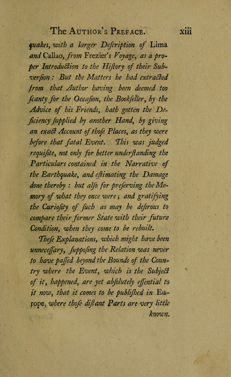 t . The Author’s Preface.’ j[uakeSy with a larger Defcription of Lima and from Frezier’.i Voyage^ as a pro¬ per IntroduBion to the Hifory of their Sub- n)erlion: But the Matters he had extraBed from that Author having been deemed too fcanty for the Occafon^ the Book feller^ by the Advice of his Friends^ hath gotten the De¬ ficiency fupplied by another Handy by giving an CD^aB Account of thofe PlaceSy as they were before that fatal Event, Fhis was judged requifitey not only for better underfianding the Particulars contained in the Narrative of the EarthquakCy and efiimating the Damage done thereby : but alfo for preferving the Me¬ mory of what they once were; and gratifying the Curiofity of fuch as may be defirous to ft compare their former State with their future Condition, when they come to be rebuilt. T’hefe Explanations, which might have been unnecefj'ary, fuppofing the Relation was never to have pafied beyond the Bounds of the Coun¬ try where the Event, which is the SubjeB of it, happened, are yet abfolutely ejfential to it now, that it comes to be publifioed in Eu- iropCj where thofe difiant farts are very Utile known. • Xlll