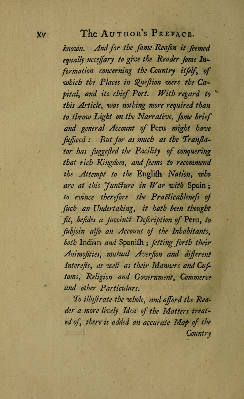 known» And for the fame Reafon it feemed equally necejjary to give the Reader Jome In^ formation concerning the Country itjelj^ of which the Places in ^eflion were the Ca-^ f Italy and its chief Port. With regard to ^ this Ariicky was nothing more required than to throw Light on the Narrative, Jome brief and general Account of Peru might have fufficed : But for as much as the L'ranjla- tor has fuggefted the Facility of conquering that rich KingdoMy and feems to recommend the Attempt to the Engliih Nationy who are at this Jundiure in War with Spain; to evince therefore the Pradlicablenefs oj fuch an Undertakingy it hath been thought fity befides a fuccindi Defcripfion of Peru, to fubjoin alfo an Account of the InhabitantSy both Indian and Spaniih ^ Jetting forth their AnimofitieSy mutual Averfion and different Intereftsy as well as their Manners and Cuf tomsy Religion and Governmenty Commerce and other Particulars. To illufrate the whole, and afford the Rea¬ der a more lively Idea of the Matters treat- ed ofy there is added an accurate Map of the