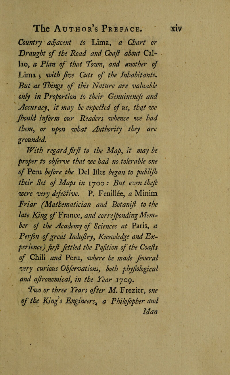 Country adjacent to Lima, a Chart or Draught of the Road and Coaft about Cal¬ lao, a Plan of that T^owUy and another of Put as fkings of this Nature are valuable ' only in Proportion to their Genuinenefs and Accuracy^ it may be expelled of us, that we Jhould inform our Readers whence we had I them, or upon what Authority they are grounded. With regard firfl to the Map, it may be proper to obferve that we had no tolerable one of Peru before the Del -Ifles began to publijh their Set of Maps in 1700 : But even thefe 'were very defeBive, P. Feuillee, a Minim Friar (Mathematician and Botaniji to the late King g/’France, and correfponding Mem- her oj the Academy of Sciences at Paris, a Perfon of great Induftry, Kno%dedge and Ex- perience) firfl fettled the P oft ion of the Coaft:s of Chili and Peru, where he made feveral very curious Obfervations, both phyfiological and ajironomical, in the Tear 1709. fwo or three Tears after M. Frezier, one of the King^s Engineers^ a Philofopher and Man