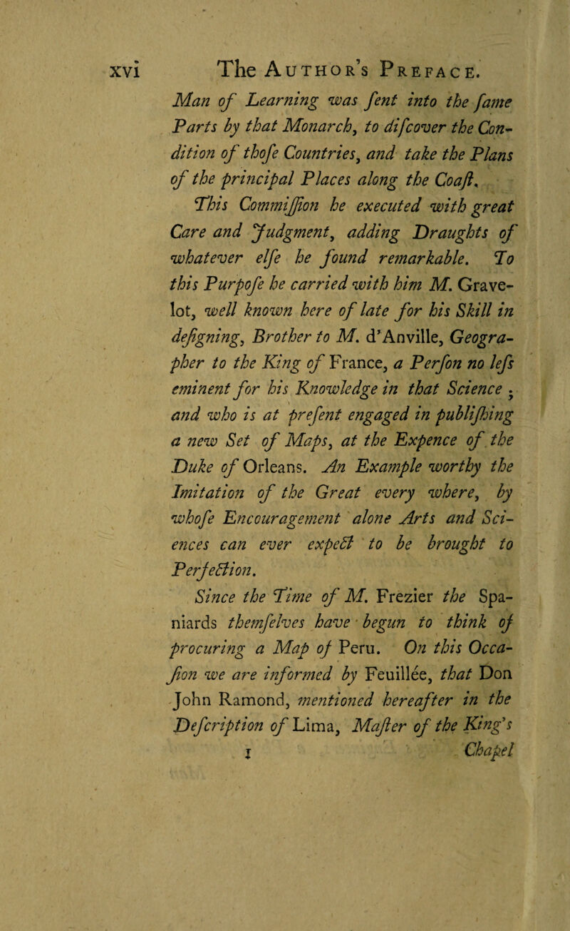 Man of Learning was fent into the fame farts by that Monarchy to difcover the Con-^ dition of thofe Countries^ a?id take the Plans of the principal Places along the Coaft^ This CommiJJion he executed with great Care and Judgment^ adding Draughts of whatever elfe he found remarkable, To this Purpofe he carried with him M, Grave- lot, well known here of late for his Skill in defigning^ Brother to M, d'Anville, Geogra-- pher to the King of France, a Perfon no lefs eminent for his Knowledge in that Science • and who is at prefent engaged in publijhing a new Set of Maps ^ at the Expence of, the Duke of Orleans. An Example worthy the Imitation of the Great every where^ by whofe Encouragement 'alone Arts and Sci¬ ences can ever expedí to be brought to Perjedlion, Since the Time of M, Frezier the Spa¬ niards themfelves have • begun to think oj procuring a Map of Peru. On this Occa- fon we are informed by Feuillée, that Don ^John Ramondj mentioned hereafter in the Defcription of Lima, Mafer of the King's I Chapel