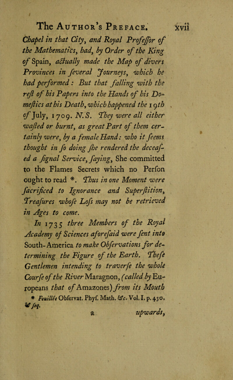 Chapel in that City^ and Royal Profejfor of the MathematióSy had^ by Order of the King of Spain, adtually made the Map of diver % Provinces in feveral fourneys^ which he had performed: But that falling with the ref of his Papers into the Hands of his Do^ meflics at his Deaths which happened the \c)th ?/'July, 1709. ÍV.aS. T!hey were all either wafed or burnt^ as great Part of them cer¬ tainly were^ by a female Hand: who if feems thought in fo doing Jhe rendered the deceaf- ed a fgnal Service^ She committed to the Flames Secrets which no Perfon / ought to read Thus in one Moment were facrificed to Ignorance and Superfition^ Treafures whofe Lofs may not be retrieved in Ages to come. In Members of the Royal Academy of Sciences aforefaid were fent into South-America to make Obfervations for de^ termining the Figure of the Farth, Thefe Gentlemen intending to traverfe the whole Courfe of the River Maragnon, (called by Eu-* ropeans that of Amazones) from its Mouth * Feuillie Obferyat. Phyf. Math, Vol. I. p. 4.30* ^feq. a upwards^ \