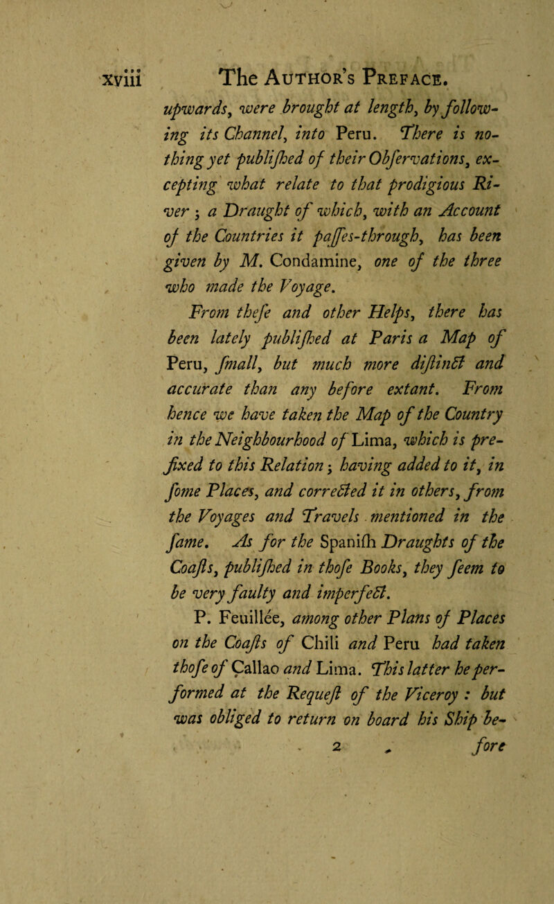upwards^ were brought at lengthy by follow^ ing its Channel^ into Peru. T’here is no-- thing yet publijhed of their Obfervations^ ex-- cepting what relate to that prodigious Ri- ver 5 a Draught of which^ with an Account oj the Countries it paffes-through^ has been given by M, Condamine, one of the three who made the Voyage, From thefe and other Helps, there has been lately publijhed at Paris a Map of Peru, fmally but much more difinB and accurate than any before extant. From hence we have taken the Map of the Country in the Neighbourhood c/ Lima, which is pre~ fxed to this Relation \ havmg added to it, in fome Places, and corrected it in others, from the Voyages and Fravels. mentioned in the fame. As for the Spaniih Draughts of the Coafls, publijhed in thofe Books, they feem to be very faulty and imperfect, P. Feuillee, among other Plans of Places on the Coafls of Chili and Peru had taken thofe of Callao and Lima. T'his latter heper^ formed at the Reqiiefl of the Viceroy : but was obliged to return on board his Ship he^> , 2 , fore