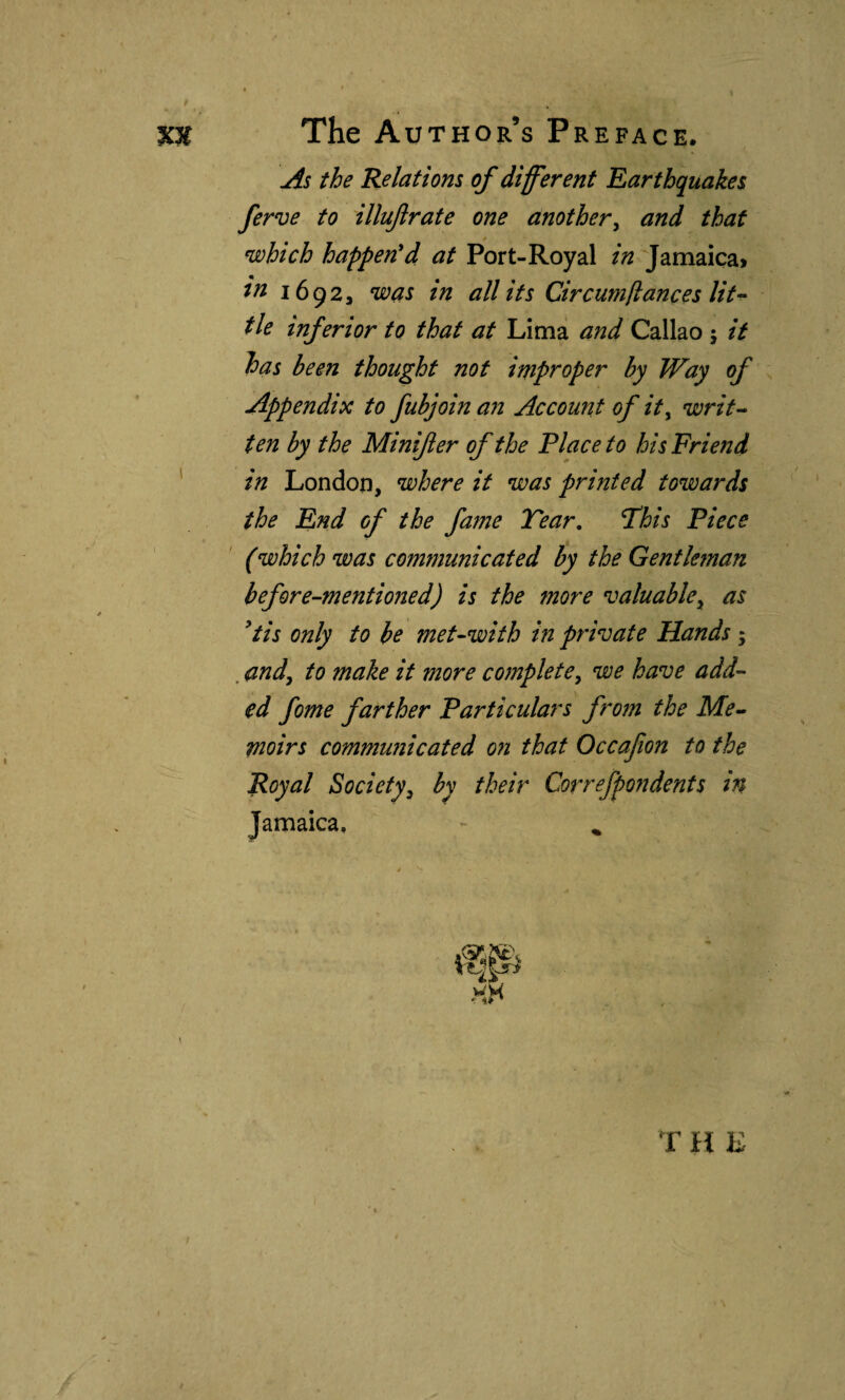 As the Relations of different Earthquakes ferve to illujlrafe one another^ and that 4 which happen'd at Port-Royal in Jamaica» ia 16923 was in all its Circumíiances lit-- tie inferior to that at Lima and Callao ; it has been thought not improper by Way of Appendix to fubjoin an Account of it^ writ-* ten by the Minifter of the Place to his Friend ' in London, where it was printed towards the End of the fame Year. Yhis Piece (which was communicated by the Gentleman before-mentioned) is the more valuable^ as 'tis only to he met-with in prinjate Hands; . andy to make it more complete^ we have add¬ ed fome farther Particulars from the Me¬ moirs communicated on that Occafon to the Royal Society, by their Correfpondents in Jamaica, - ^ T It E