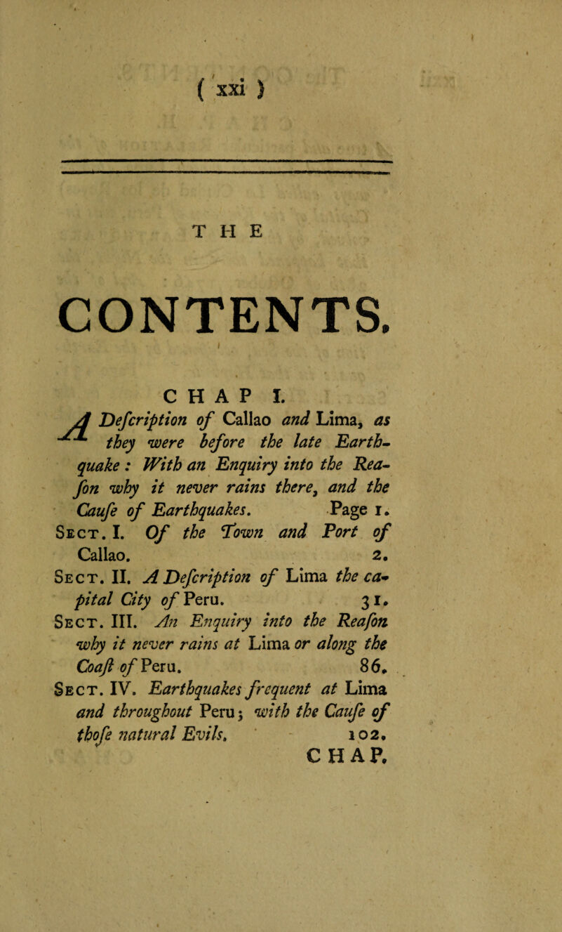 THE CONTENTS, CHAP 1. ^ Defcription of Callao and Lima, as they were before the late Earth» quake : With an Enquiry into the Rea» fon why it never rains there^ and the Caufe of Earthquakes. Page Sect. I. Of the 7mn and Port of Callao. Sect. II. A Defcription of Lima the ca^ pi tal City ofPQVu. 31. Sect. III. An Enquiry into the Rea fon why it never rains at Lima or along the CoaJlofPQXM. 86* Sect. IV. Earthquakes frequent at Lima and throughout Peru; with the Caufe of thofe fiatural Evils, - 102* CHAP*