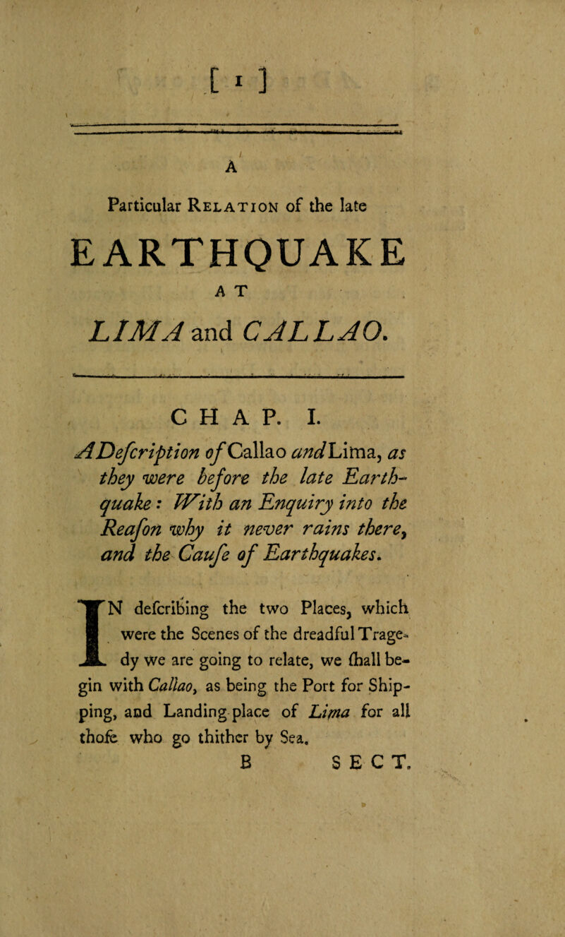 Particular Relation of the late EARTHQUAKE AT LIMA and CALLAO. C H A P. I. ADefcription of Callao andlAvaz, as they were before the late Earth¬ quake ; With an Enquiry into the Reafon ‘why it never rains there.^ and the Caufe of Earthquakes. IN defcribing the two Places, which were the Scenes of the dreadful Trage. dy we are going to relate, we (hall be¬ gin with Callao, as being the Port for Ship¬ ping, and Landing place of Lima for all thofe who go thither by Sea. B SECT.