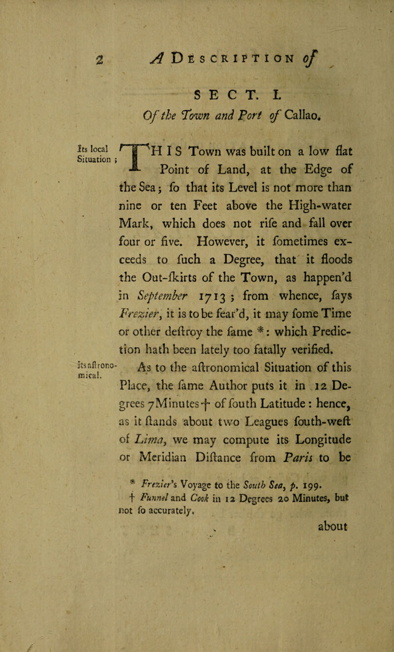 Its local Situation itsafirono mical. 'X SECT. L Of the Town and Port of Callao^ I S Town was built on a low flat ^ Point of Land, at the Edge of the Sea 5 fo that its Level is not more than nine or ten Feet above the High-water Mark, which does not rife and fall over four or five. However, it fometimes ex¬ ceeds to fuch a Degree, that it floods the Out-ikirts of the Town, as happen’d in September 1713 ; from whence, fays Frezier^ it is tobe fear’d, it may fome Time or other deftroy the fame ^: which Predic¬ tion hath been lately too fatally verified. As to the aftronomical Situation of this « Place, the fame Author puts it in 12 De¬ grees yMinutes-f* of fouth Latitude : hence, as it (lands about two Leagues fouth-weft of Lima^ we may compute its Longitude or Meridian Diftance from Paris to be * Fre%ier\ Voyage to the South Sea^ p, I99. f Funnel and Cook in 12 Degrees 20 Minutes, but not To accurately. about