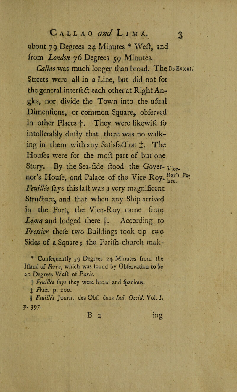 Callao and Lima. about 79 Degrees 24 Minutes ^ Weft, and from London 76 Degrees 59 Minutes. Callao was much longer than broad. The Its Extent. Streets were all in a Line, but did not for the general interfedl each other at Right An¬ gles, nor divide the Tov/n into ^the ufual Dimenfions, or common Square, obferved in other Places They were likewife fp intollerably dufty that there was no walk¬ ing in them with any Satisfadiion The Houfes were for the moil part of but one Story. By the Sea*fide flood the Cover-vice- nor’s Houfe, and Palace of the Vice-Roy. FeuilUe fays this lail was a very magnificent Strudture^ and that when any Ship arrived in the Port, the Vice-Roy came froni Lima ^ná lodged there |]. According to Frezier thefe two Buildings took up two Sides of a Square 3 the Pariih-church mak- * Confequently 59 Degrees 24. Minutes from the liland of Ferroy which was found by Obfervation tQ be 20 Degrees Weft of Paris, f FeuilUe fays they were broad and fpacious. % Frez, p. 200, (j FeuilUe Journ, des Obf. dans Ind. Occid. Vol. L P* 397- B 2 ing