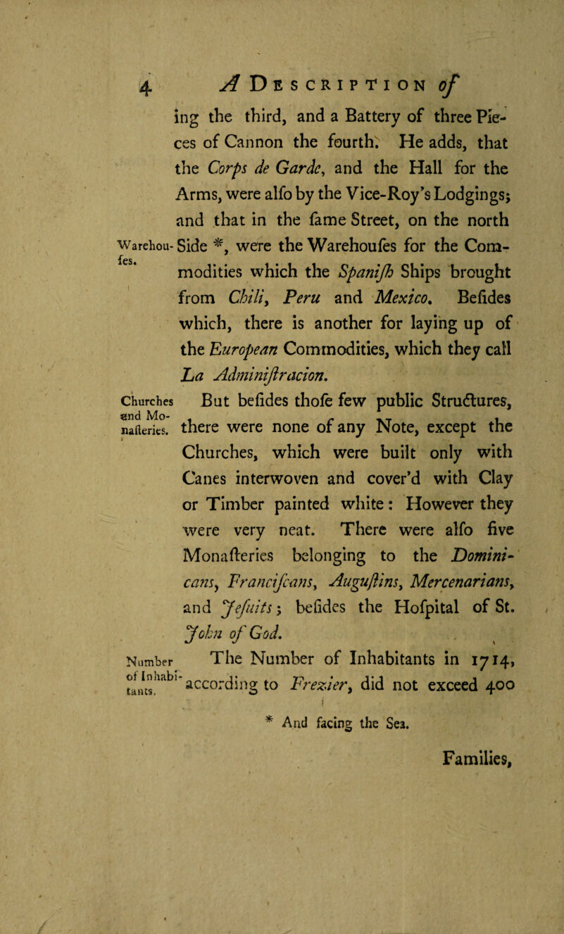 ing the third, and a Battery of three Pie¬ ces of Cannon the fourth; He adds, that the Corps de Garde, and the Hall for the Arms, were alfo by the Vice-Roy’s Lodgings; and .that in the fame Street, on the north Warehou- Side were the Warehoules for the Com- modities which the Spanijh Ships brought from Chiliy Peru and Mexico^ Befides which, there is another for laying up of- the European Commodities, which they call La Admintjiracton. But befides thofc few public Strudtures, there were none of any Note, except the Churches, which were built' only with Canes interwoven and cover’d with Clay or Timber painted white: However they were very neat. There were alfo five Monafteries belonging to the Domini^' ca7is^ FranciJcüjis, AugujlinSy MercenarianSy and yefiiits; befides the Hofpital of St. yohn of God, Number The Number of Inhabitants in 1714, of Inhfibl ^ ‘ according to Freziery did not exceed 400 Churches end Mo- nailerics. And facing the Sea. Families,
