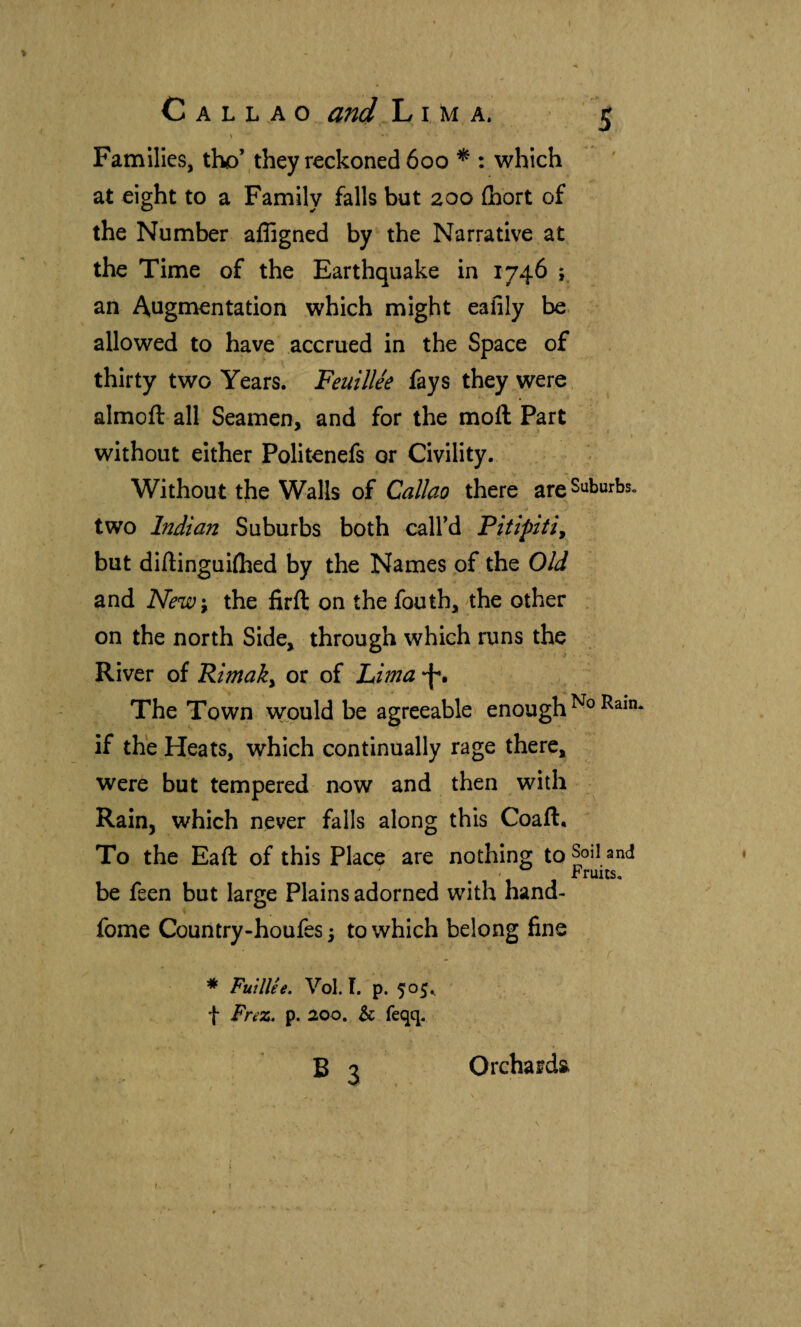 % / Callao and Lima. 5 Families, tho’,they reckoned 600 * : which at eight to a Family falls but 200 ihort of the Number affigned by the Narrative at the Time of the Earthquake in 1746 ; an Augmentation which might eafily be. allowed to have accrued in the Space of thirty two Years. Feuillée fays they were almoft all Seamen, and for the moil Part without either Politenefs or Civility, Without the Walls of Callao there are Suburbs, two Indian Suburbs both call’d but diilinguiihed by the Names of the Old and New'^ the firft on the fouth, the other . on the north Side, through which runs the River of Rimaky or of Lima -f*. The Town wpuld be agreeable enough if the Heats, which continually rage there, were but tempered now and then with Rain, which never falls along this Coaft. To the Bail of this Place are nothing to Soil and be feen but large Plains adorned with hand- fome Country-houfes 3 to which belong fine * FuUUe. Vol. I. p. 505^ t Fnz. p. aoo. & feqq. B 3 Orchards.