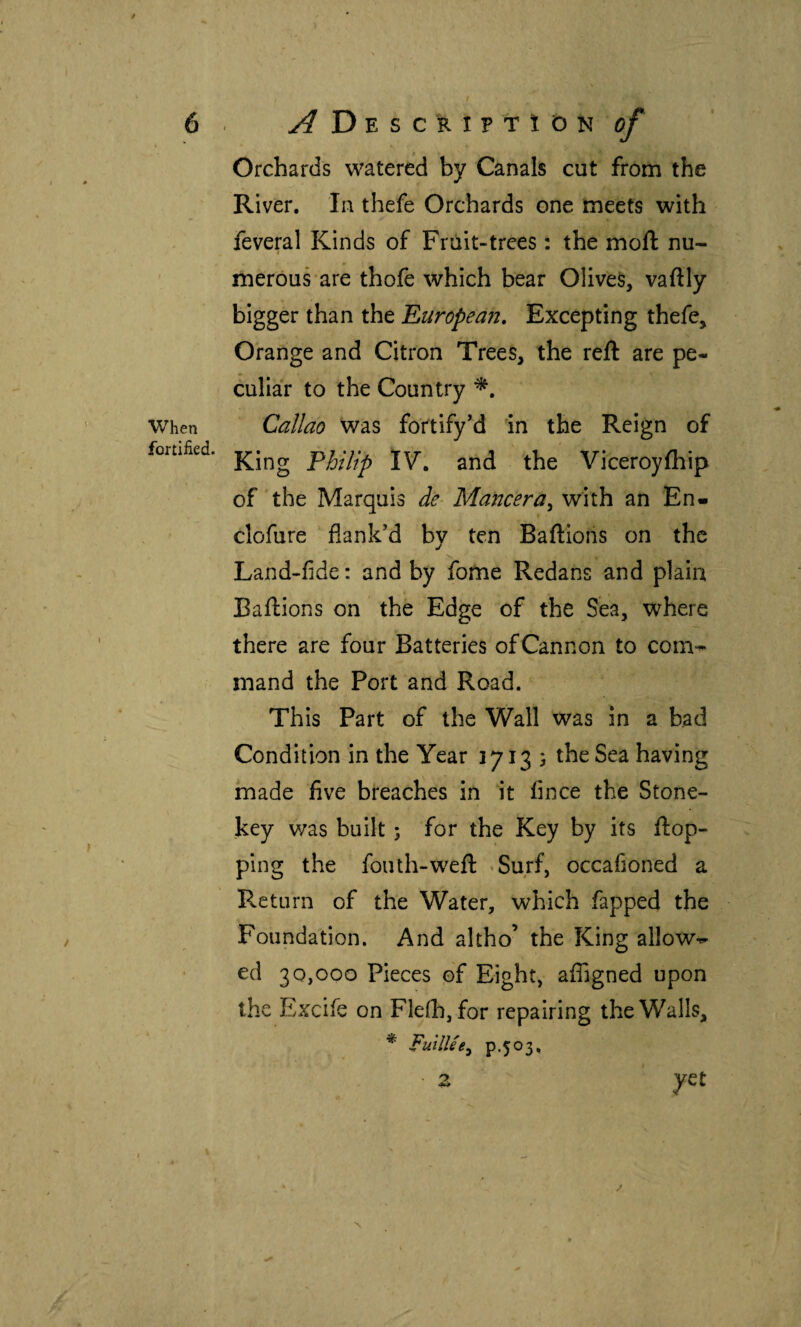 When fortified. Orchards watered by Canals cut from the River. In thefe Orchards one meets with feveral Kinds of Fruit-trees: the moil nu¬ merous are thofe which bear Olives, vailly bigger than the Europea?!, Excepting thefe. Orange and Citron Trees, the reft are pe¬ culiar to the Country Callao was fortify’d in the Reign of King Philip IV'. and the Viceroyihip of the Marquis de- Mancera^ with an En- clofure flank’d by ten Baftions on the Land-fide: and by fome Redans and plain Baftions on the Edge of the Sea, where there are four Batteries of Cannon to com-r^ mand the Port and Road. This Part of the Wall was in a bad Condition in the Year 1713 5 the Sea having made five breaches in it fince the Stone- key was built; for the Key by its ftop- ping the fouth-weft «Surf, occafioned a Return of the Water, which fapped the Foundation. And altho’ the King allows ed 30,000 Pieces of Eight, afligned upon the Excife on Fleih, for repairing the Walls, * FullUe^ P-503* N