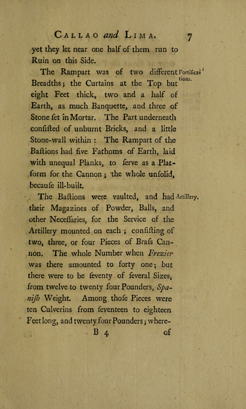 yet they let near one half of them run to Ruin on this Side. The Rampart was of two different Fortificad Breadths; the Curtains at the Top but^^^”^‘ eight Feet thick, two and a half of Earth, as much Banquette, and three of Stone fet in Mortar. The Part underneath confided of unburnt Bricks, and a little Stone-wall within : The Rampart of the Bailions had five Fathoms of Earth, laid with unequal Planks, to lerve as a Plat¬ form for the Cannon; the whole unfolid, becaufe ill-built, • , The Bailions were vaulted, and had Artillery, their Magazines of Powder, Bails, and other Neceflaries, for the Service of, the Artillery mounted on each ; confifting of two, three, or four Pieces of Brafs Can¬ non. The whole Number when Frezier was there amounted to forty one; but there were to be feventy of feveral Sizes, from twelve to twenty four Pounders, nijld Weight. Among thofe Pieces were ten Culverins from feyenteen to eighteen Feet long, and twenty four Pounders; where- ^ B 4 of