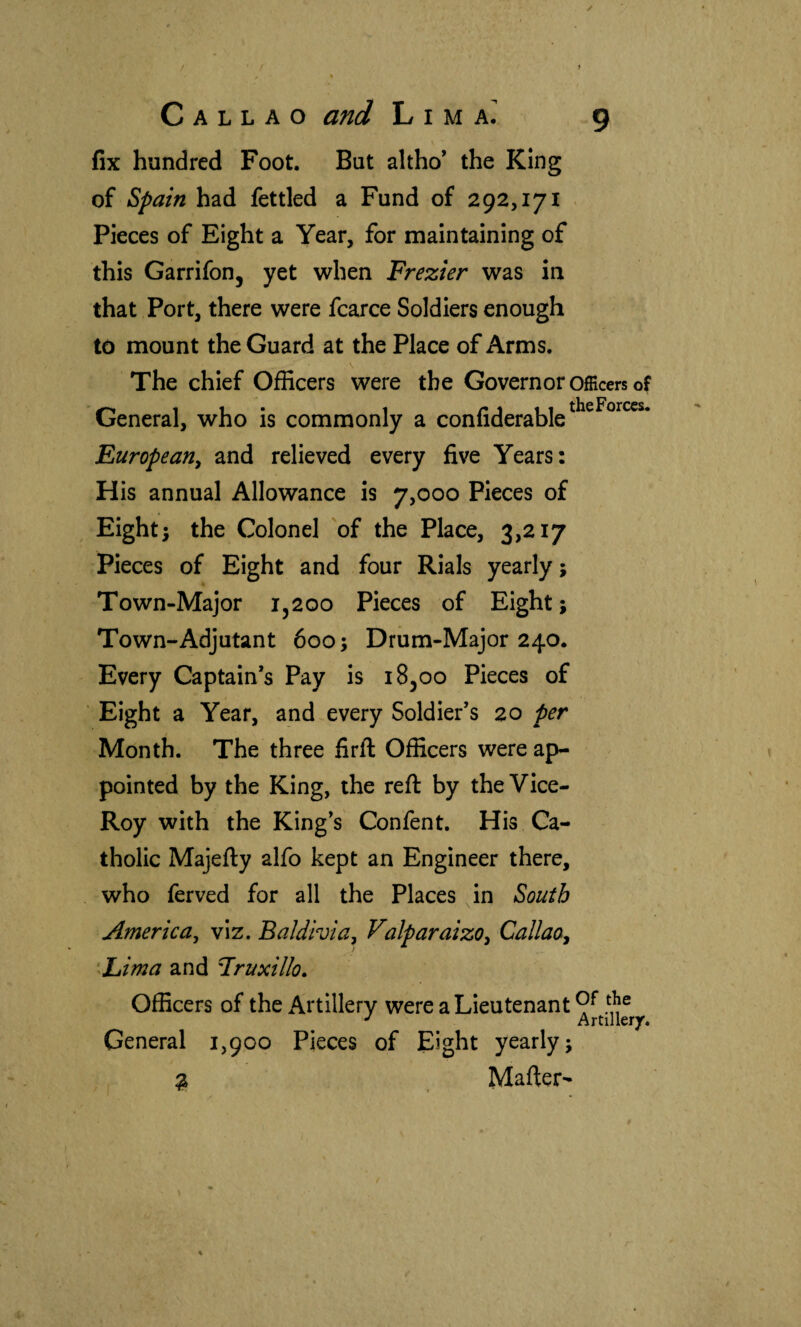 \ fix hundred Foot. But altho’ the King of Spain had fettled a Fund of 292,171 Pieces of Eight a Year, for maintaining of this GarrifoOj yet when Frezier was in that Port, there were fcarce Soldiers enough to mount the Guard at the Place of Arms. The chief Officers were the Governor officers of General, who is commonly a confiderable^^^^^^^** European^ and relieved every five Years: His annual Allowance is 7,000 Pieces of Eighti the Colonel 'of the Place, 3,217 Pieces of Eight and four Rials yearly} Town-Major 1,200 Pieces of Eight; Town-Adjutant 600; Drum-Major 240. Every Captain’s Pay is 18,00 Pieces of Eight a Year, and every Soldier’s 20 per Month. The three firil Officers were ap¬ pointed by the King, the reft by the Vlce- Roy with the King’s Confent. His Ca¬ tholic Majefty alfo kept an Engineer there, who ferved for all the Places in South America^ viz. Baldivia^ Valparaizo^ Callao^ ‘Lima and Fruxillo. Officers of the Artlllerv were a Lieutenant 9^ ^ Artillery. General 1,900 Pieces of Eight yearly; ^ Mafter-