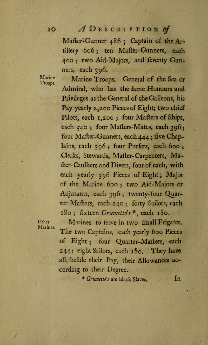 lO Marine Troops. Other Marines, Description of Mafter-Gunner 486 j Captain of the Ar¬ tillery 606 5 ten Mailer-Gunners, each 400 ; two Aid-Majors, and feventy Gun¬ ners, each 396. Marine Troops. General of the Sea or Admiral, who has the fame Honours and Privileges as the General of the Galleons, his Pay yearly 2^200 Pieces of Eight; two chief Pilots, each 1,200 ; four Mailers of Ships, each 540 ; four Mailers-Mates, each 396; four Mailer-Gunners, each 444; five Chap¬ lains, each 396; four Purfers, each 600 ; Clerks, Stewards, Mailer-Carpenters, Ma¬ iler-Caulkers and Divers, four of each, with each yearly 396 Pieces of Eight; Major of the Marine 600 ; two Aid-Majors or Adjutants, each 396 ; twenty-four Quar¬ ter-Mailers, each 240 ; forty Sailors, each 180 ; iixteen Grumettds each 180. Marines to ferve in two fmall Frigates. The two Captains, each yearly 600 Pieces of Eight ; four Quarter-Mailers, each 244; eight Sailors, each 180, They have all, beiide their Pay, their Allowances ac¬ cording to their Degree. * Grum^tto s are black Slaves, In