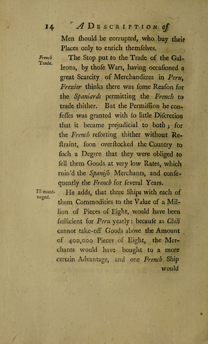 French Trade. Ill-mana- naged. A D E S C'R 1 P T. I O N- Men ihould be corrupted, who, buy theif Places only to enrich thetnfelves. The Stop put to the Trade of the Gal¬ leons, by thofe Wars, having occafioned a great Scarcity of Merchandizes in Peru^ Frezier thinks there was fome Reafon for the ‘ Spaniards permitting the French to trade thither. But the Permiffion he con^ feíTes was granted with {o little Difcretion that it became prejudicial to both ; for the French reforting thither without Re- ilraint, foon overilocked the Country to fuch a Degree that they were obliged to fell them Goods at very low Rates, which ( ruin’d the Spa?2ÍJI:> Merchants, and confe- quently the Fre?2ch for feveral Years. He adds, that three Ships with each of them Commodities to the Value of a Mil¬ lion of Pieces of Eight, would have been, fiifficient for Peru yearly: becaufe as Chili cannot take-off Goods above the Amount of 400,000 Pieces of Eight, the Mer¬ chants would have bought to a more certain Advantage, and one French Ship would