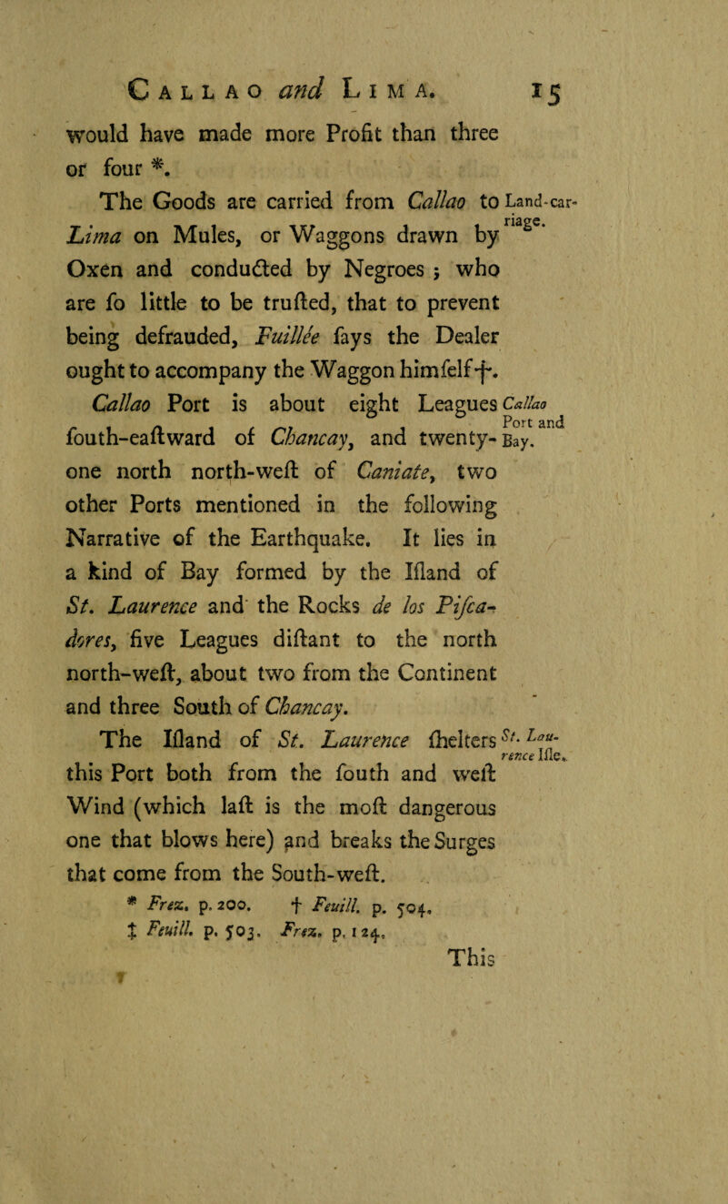 would have made more Profit than three or four The Goods are carried from Callao to Land-car- Lima on Mules, or Waggons drawn Oxen and conduded by Negroes 5 who are fo little to be trufted, that to prevent being defrauded, Fuillee fays the Dealer ought to accompany the Waggon himfelf-f'. Callao Port is about eight Leagues Callao fouth-eaftward of Chancay^ and twenty-Bay, one north north-weft of Caniate^ two other Ports mentioned in the following Narrative of the Earthquake, It lies in a kind of Bay formed by the Ifland of St, Laurence and' the Rocks de los Pifca^ doreSy five Leagues diftant to the north north-weft, about two from the Continent and three South of Chancay, The Ifland of St, Laurence ihelters rence lile,. this Port both from the fouth and weft Wind (which laft is the moft dangerous one that blows here) and breaks the Surges that come from the South-weft. * Frez, p. 200. t Feuill. p. 504, % FeuUl, p. 503. Frsz, p, 124, This