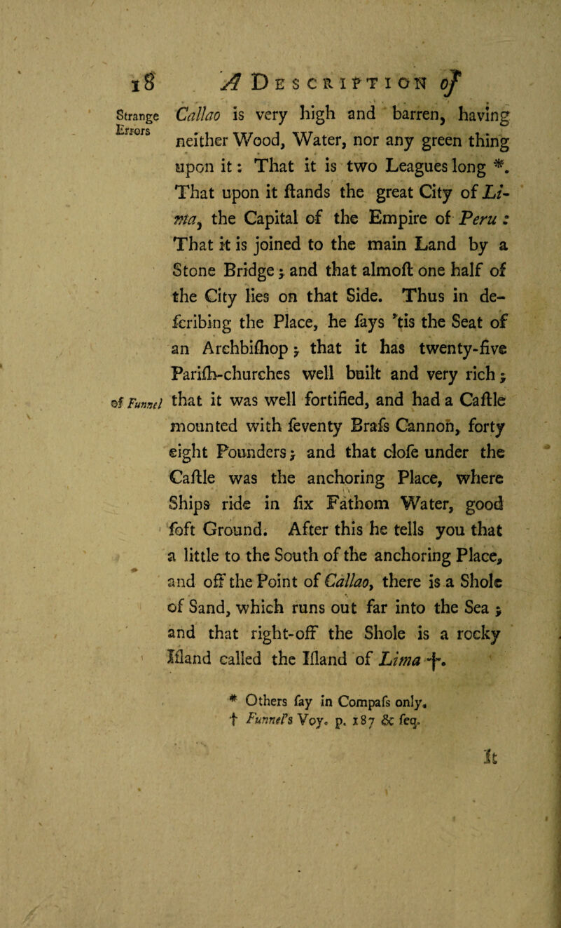 Strange Callao ¡S very high and ' barren, having 1* rofs neither Wood, Water, nor any green thing upon it: That it is two Leagues long That upon it ftands the great City of JL/- the Capital of the Empire of Peru : That k is joined to the main Land by a Stone Bridge ^ and that almoft one half of the City lies on that Side. Thus in de¬ fer ibing the place, he fays kis the Seat of an Arehbifliop ^ that it has twenty-five Pariib-churches well built and very rich j of Funml that it was well fortified, and had a Caftlc mounted with feventy Brafs Cannon, forty eight Pounders j and that clofe under the Caille was the anchoring Place, where Ships ride in fix Fáthom Water, good foft Ground. After this he tells you that a little to the South of the anchoring Place, and off the Point of Callao^ there is a Sholc of Sand, which runs out far into the Sea ; and that right-ofF the Shole is a rocky ' Ifland called the Ifland of Lima -f*. * Others fay In Compafs only, t Funn^Ps Voy. p. 187 6c feq.