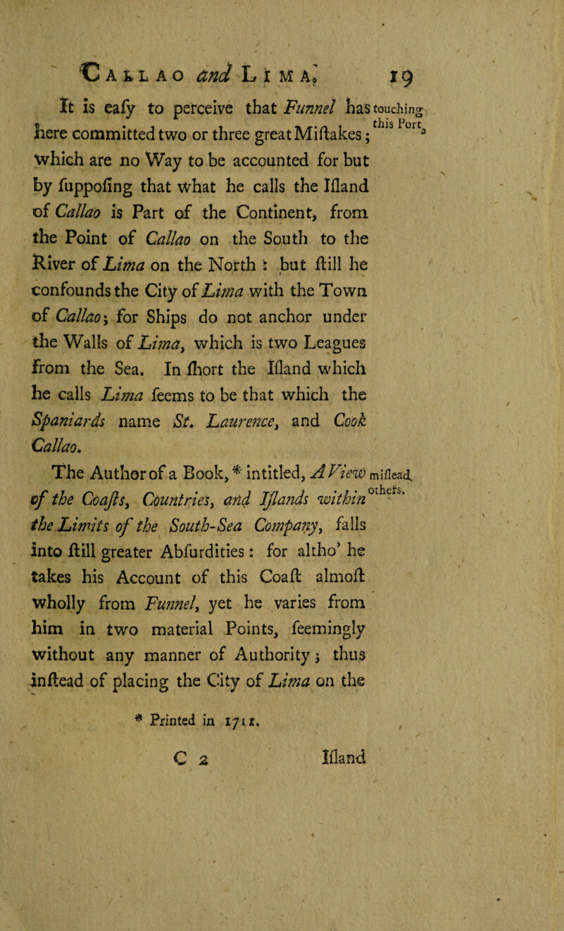 It is eafy to perceive that Funnel has touching here committed two or three great Miilakes; ^ which are no Way to be accounted for but by fuppoiing that what he calls the Ifland of Callao is Part of the Continent^ from the Point of Callm on the South to the River of Lima on the North : but ftill he \ confounds the City of Lima with the Town of Callao % for Ships do not anchor under the Walls of Lima^ which is two Leagues from the Sea. In ihort the Ifland which he calls Lima leems to be that which the Spaniaj'ds name St. Laurence^ and Cook Callao. The Author of a Book, ^ in titled, miflead. Xif the CoaJlSy Countries, añd IJlands the Limits of the South-Sea Company, falls into ftill greater Abfurdities: for altho^ he takes his Account of this Coaft almoft wholly from Funnel, yet he varies from him in two material Points, feemingly without any manner of Authority ^ thus inftead of placing the City of Lima on the * Printed in 1711. C 2 Ifland /