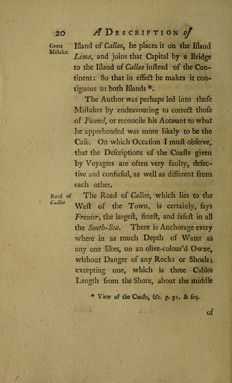 Great Miílake. Róid of Cüíiao liland of Callao^ he places it on the Illand Ltma^ and joins that Capital by a Bridge to the Wand of Callao inilead of the Con¬ tinent : So that in effedl he makes it con¬ tiguous to both Wands The Author was perhaps led into thefe Mlftakes by endeavouring to correit thofe of Funnely or reconcile his Account to what he apprehended was more likely to be the Cafe. On which Occafion I muft obferve,' that the Defcriptions of the Coafts given by Voyagers are often very faulty, defec¬ tive and confufed, as well as different from each other. The Road of Callaoy which lies to the Weft of the Town, is certainly, fays Fnezlery the largeft, fin eft, and fafeft in all the Soutb-’Sea, There is Anchorage every where in as much Depth of Water as any one likes, on an olive-colour’d Owze, without Danger of any Rocks or Shoals; excepting one, which* is three Cables Length from the Shore, about the middle View of the Coails, p. 9 r. & feq. ■ ' V of